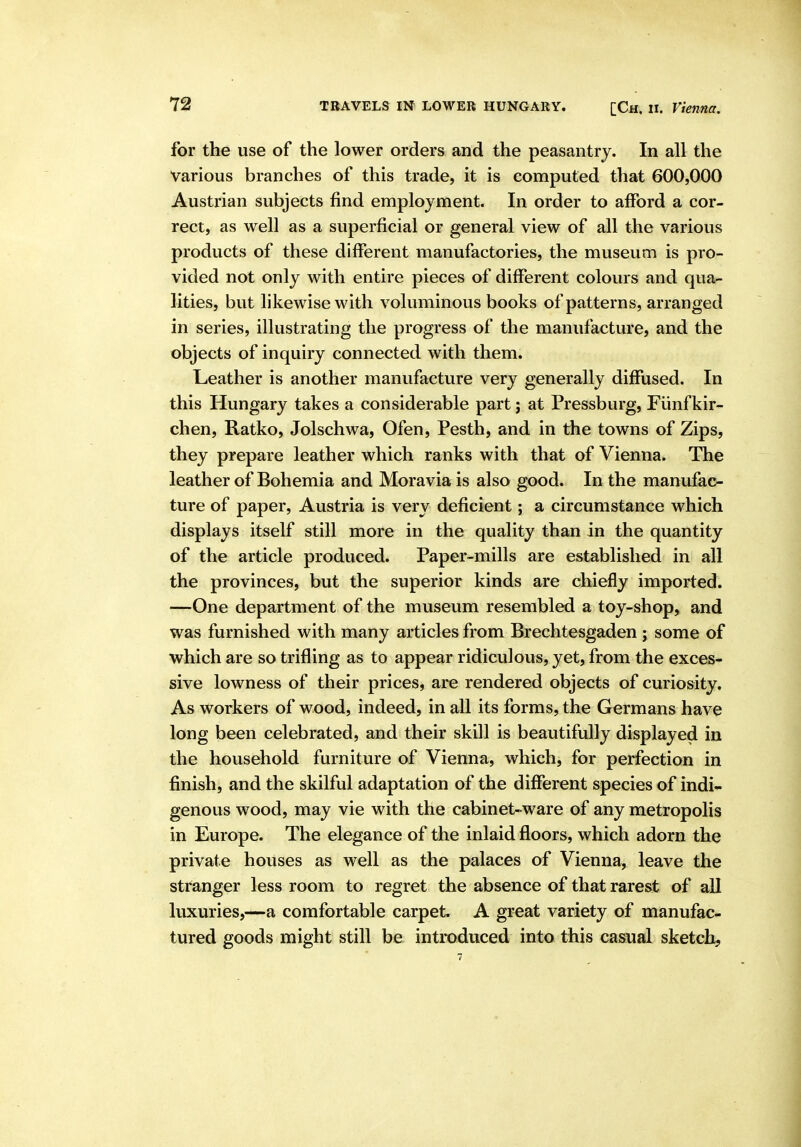 for the use of the lower orders and the peasantry. In all the Various branches of this trade, it is computed that 600,000 Austrian subjects find employment. In order to afford a cor- rect, as well as a superficial or general view of all the various products of these different manufactories, the museum is pro- vided not only with entire pieces of different colours and qua- lities, but likewise with voluminous books of patterns, arranged in series, illustrating the progress of the manufacture, and the objects of inquiry connected with them. Leather is another manufacture very generally diffused. In this Hungary takes a considerable part j at Pressburg, Fiinfkir- chen, Ratko, Jolschwa, Ofen, Pesth, and in the towns of Zips, they prepare leather which ranks with that of Vienna. The leather of Bohemia and Moravia is also good. In the manufac- ture of paper, Austria is very deficient; a circumstance which displays itself still more in the quality than in the quantity of the article produced. Paper-mills are established in all the provinces, but the superior kinds are chiefly imported. —One department of the museum resembled a toy-shop, and was furnished with many articles from Brechtesgaden ; some of which are so trifling as to appear ridiculous, yet, from the exces- sive lowness of their prices, are rendered objects of curiosity. As workers of wood, indeed, in all its forms, the Germans have long been celebrated, and their skill is beautifully displayed in the household furniture of Vienna, which, for perfection in finish, and the skilful adaptation of the different species of indi- genous wood, may vie with the cabinet-ware of any metropolis in Europe. The elegance of the inlaid floors, which adorn the private houses as well as the palaces of Vienna, leave the stranger less room to regret the absence of that rarest of all luxuries,—a comfortable carpet. A great variety of manufac- tured goods might still be introduced into this casual sketch.