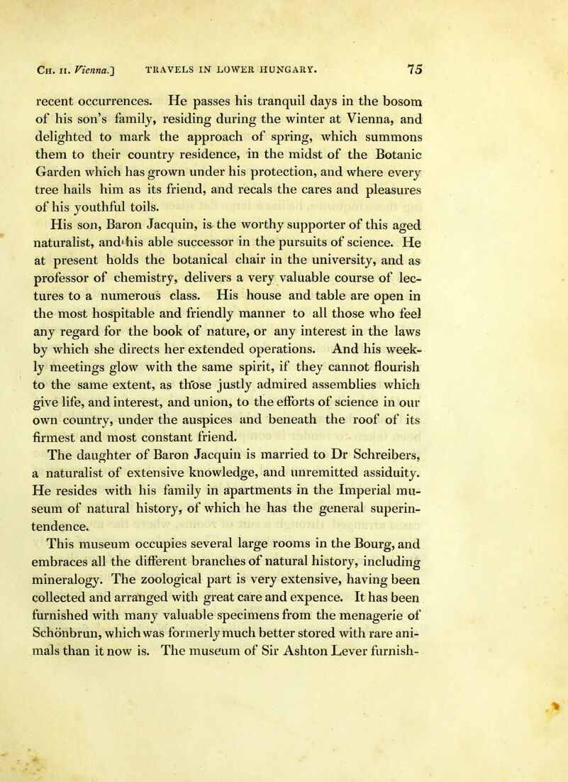 recent occurrences. He passes his tranquil days in the bosom of his son's family, residing during the winter at Vienna, and delighted to mark the approach of spring, which summons them to their country residence, in the midst of the Botanic Garden which has grown under his protection, and where every tree hails him as its friend, and recals the cares and pleasures of his youthful toils. His son, Baron Jacquin, is the worthy supporter of this aged naturalist, and^his able successor in the pursuits of science. He at present holds the botanical chair in the university, and as professor of chemistry, delivers a very valuable course of lec- tures to a numerous class. His house and table are open in the most hospitable and friendly manner to all those who feel any regard for the book of nature, or any interest in the laws by which she directs her extended operations. And his week- ly meetings glow with the same spirit, if they cannot flourish to the same extent, as th'ose justly admired assemblies which give life, and interest, and union, to the efforts of science in our own country, under the auspices and beneath the roof of its firmest and most constant friend. The daughter of Baron Jacquin is married to Dr Schreibers, a naturalist of extensive knowledge, and unremitted assiduity. He resides with his family in apartments in the Imperial mu- seum of natural history, of which he has the general superin- tendence. This museum occupies several large rooms in the Bourg, and; embraces all the different branches of natural history, including mineralogy. The zoological part is very extensive, having been collected and arranged with great care and expence. It has been furnished with many valuable specimens from the menagerie of Schonbrun, which was formerly much better stored with rare ani- mals than it now is. The museum of Sir Ashton Lever furnish-