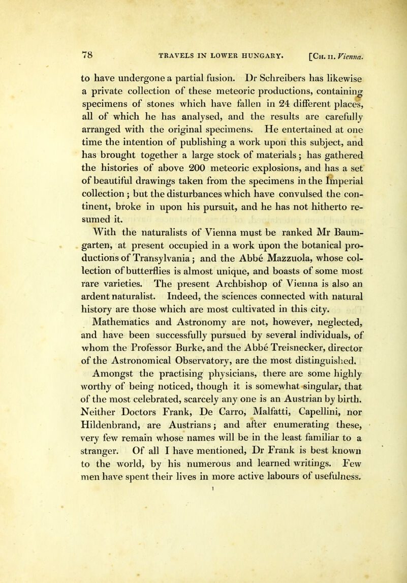 to have undergone a partial fusion. Dr Sclireibers has Hkewise a private collection of these meteoric productions, containing specimens of stones which have fallen in 24 different places, all of which he has analysed, and the results are carefully arranged with the original specimens. He entertained at one time the intention of publishing a work upon this subject, and has brought together a large stock of materials; has gathered the histories of above 200 meteoric explosions, and has a set of beautiful drawings taken from the specimens in the Imperial collection ; but the disturbances which have convulsed the con- tinent, broke in upon his pursuit, and he has not hitherto re- sumed it. With the naturalists of Vienna must be ranked Mr Baum- garten, at present occupied in a work upon the botanical pro- ductions of Transylvania; and the Abbe Mazzuola, whose col- lection of butterflies is almost unique, and boasts of some most rare varieties. The present Archbishop of Vienna is also an ardent naturalist. Indeed, the sciences connected with natural history are those which are most cultivated in this city. Mathematics and Astronomy are not, however, neglected, and have been successfully pursued by several individuals, of whom the Professor Burke, and the Abbe Treisnecker, director of the Astronomical Observatory, are the most distinguislied. Amongst the practising physicians, there are some highly worthy of being noticed, though it is somewhat singular, that of the most celebrated, scarcely any one is an Austrian by birth. Neither Doctors Frank, De Carro, Malfatti, Capellini, nor Hildenbrand, are Austrians; and after enumerating these, very few remain whose names will be in the least familiar to a stranger. Of all I have mentioned, Dr Frank is best known to the world, by his numerous and learned writings. Few men have spent their lives in more active labours of usefulness.