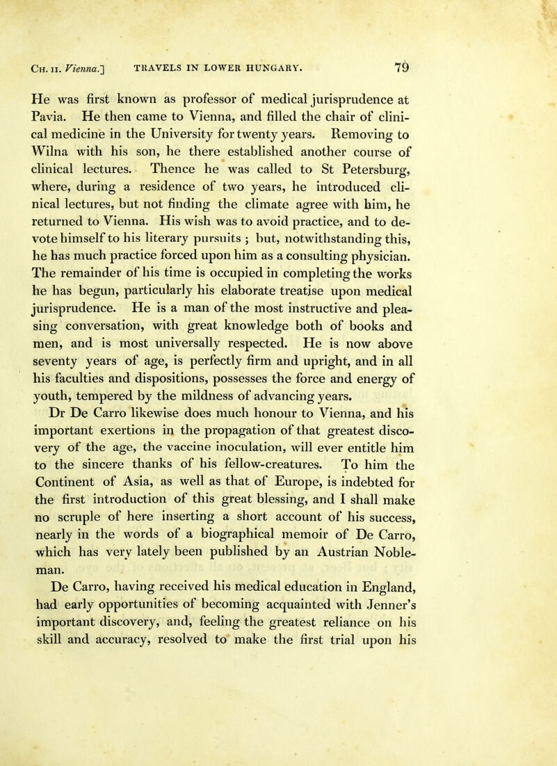 He was first known as professor of medical jurisprudence at Pavia. He then came to Vienna, and filled the chair of clini- cal medicine in the University for twenty years. Removing to Wilna with his son, he there established another course of clinical lectures. Thence he was called to St Petersburg, where, during a residence of two years, he introduced cli- nical lectures, but not finding the climate agree with him, he returned to Vienna. His wish was to avoid practice, and to de- vote himself to his literary pursuits ; but, notwithstanding this, he has much practice forced upon him as a consulting physician. The remainder of his time is occupied in completing the works he has begun, particularly his elaborate treatise upon medical jurisprudence. He is a man of the most instructive and plea- sing conversation, with great knowledge both of books and men, and is most universally respected. He is now above seventy years of age, is perfectly firm and upright, and in all his faculties and dispositions, possesses the force and energy of youth, tempered by the mildness of advancing years. Dr De Carro likewise does much honour to Vienna, and his important exertions in the propagation of that greatest disco- very of the age, the vaccine inoculation, will ever entitle him to the sincere thanks of his fellow-creatures. To him the Continent of Asia, as well as that of Europe, is indebted for the first introduction of this great blessing, and I shall make no scruple of here inserting a short account of his success, nearly in the words of a biographical memoir of De Carro, which has very lately been published by an Austrian Noble- man. De Carro, having received his medical education in England, had early opportunities of becoming acquainted with Jenner's important discovery, and, feeling the greatest reliance on his skill and accuracy, resolved to make the first trial upon his