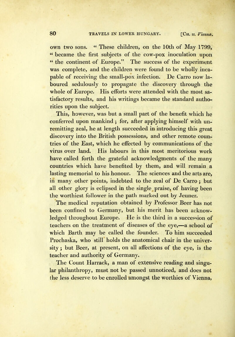 own two sons.  These children, on the 10th of May 1799,  became the first subjects of the cow-pox inoculation upon  the continent of Europe. The success of the experiment was complete, and the children were found to be wholly inca- pable of receiving the small-pox infection. De Carro now la- boured sedulously to propagate the discovery through the whole of Europe. His efforts were attended with the most sa- tisfactory results, and his writings became the standard autho- rities upon the subject. This, however, was but a small part of the benefit which he conferred upon mankind ; for, after applying himself with un- remitting zeal, he at length succeeded in introducing this great discovery into the British possessions, and other remote coun- tries of the East, which he effected by communications of the virus over land. His labours in this most meritorious work have called forth the grateful acknowledgments of the many countries which have benefited by them, and will remain a lasting memorial to his honour. The sciences and the arts are, in many other points, indebted to the zeal of De Carro; but all other glory is eclipsed in the single praise, of having been the worthiest follower in the path marked out by Jeuner. The medical reputation obtained by Professor Beer has not been confined to Germany, but his merit has been acknow- ledged throughout Europe. He is the third in a succession of teachers on the treatment of diseases of the eye,—a school of which Barth may be called the founder. To him succeeded Prochaska, who still holds the anatomical chair in the univer- sity ; but Beer, at present, on all affections of the eye, is the teacher and authority of Germany. The Count Harrack, a man of extensive reading and singu- lar philanthropy, must not be passed unnoticed, and does not the less deserve to be enrolled amongst the worthies of Vienna,