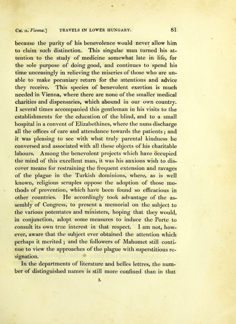 because the purity of his benevolence would never allow him to claim such distinction. This singular man turned his at- tention to the study of medicine somewhat late in life, for the sole purpose of doing good, and continues to spend his time unceasingly in relieving the miseries of those who are un- able to make pecuniary return for the attentions and advice they receive. This species of benevolent exertion is much needed in Vienna, where there are none of the smaller medical charities and dispensaries, which abound in our own country. I several times accompanied this gentleman in his visits to the establishments for the education of the blind, and to a small hospital in a convent of Elizabethines, where the nuns discharge all the offices of care and attendance towards the patients; and it was pleasing to see with what truly parental kindness he conversed and associated with all these objects of his charitable labours. Among the benevolent projects which have occupied the mind of this excellent man, it was his anxious wish to dis- cover means for restraining the frequent extension and ravages of the plague in the Turkish dominions, where, as is well known, religious scruples oppose the adoption of those me- thods of prevention, which have been found so efficacious in other countries. He accordingly took advantage of the as- sembly of Congress, to present a memorial on the subject to the various potentates and ministers, hoping that they would, in conjunction, adopt some measures to induce the Porte to consult its own true interest in that respect. I am not, howr- ever, aware that the subject ever obtained the attention which perhaps it merited ; and the followers of Mahomet still conti- nue to view the approaches of the plague with superstitious re- signation. In the departments of literature and belles lettres, the num^ ber of distinguished names is still more confined than in that L