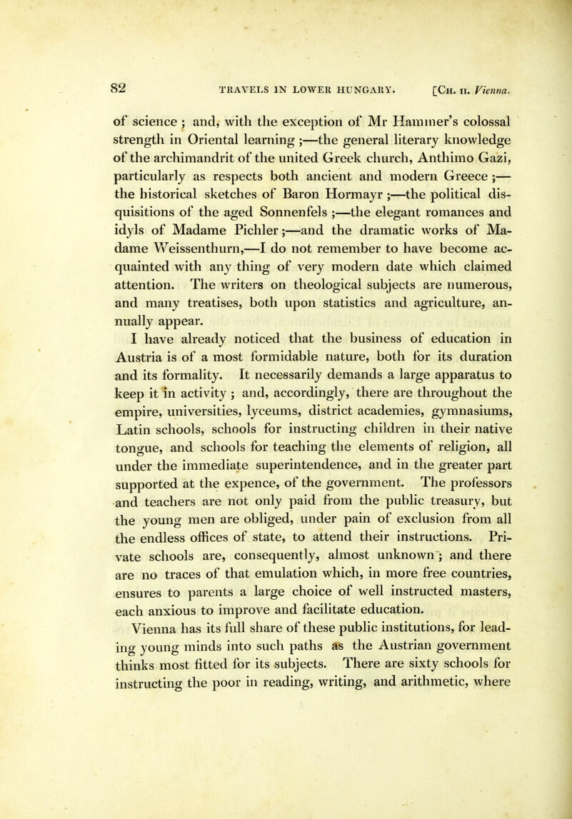 of science ; and, with the exception of Mr Hammer's colossal strength in Oriental learning ;—the general literary knowledge of the archimandrit of the united Greek climxh, Anthimo Gazi, particularly as respects both ancient and modern Greece ;— the historical sketches of Baron Hormayr ;—^the political dis- quisitions of the aged Sonnenfels ;—the elegant romances and idyls of Madame Pichler;—and the dramatic works of Ma- dame Weissenthurn,—I do not remember to have become ac- quainted with any thing of very modern date which claimed attention. The writers on theological subjects are numerous, and many treatises, both upon statistics and agriculture, an- nually appear. I have already noticed that the business of education in Austria is of a most formidable nature, both for its duration and its formality. It necessarily demands a large apparatus to keep it in activity j and, accordingly, there are throughout the empire, universities, lyceums, district academies, gymnasiums, Latin schools, schools for instructing children in their native tongue, and schools for teaching the elements of religion, all under the immediate superintendence, and in the greater part supported at the expence, of the government. The professors and teachers are not only paid from the public treasury, but the young men are obliged, under pain of exclusion from all the endless offices of state, to attend their instructions. Pri- vate schools are, consequently, almost unknown ; and there are no traces of that emulation which, in more free countries, ensures to parents a large choice of well instructed masters, each anxious to improve and facilitate education. Vienna has its full share of these public institutions, for lead- ing young minds into such paths as the Austrian government thinks most fitted for its subjects. There are sixty schools for instructing the poor in reading, writing, and arithmetic, where