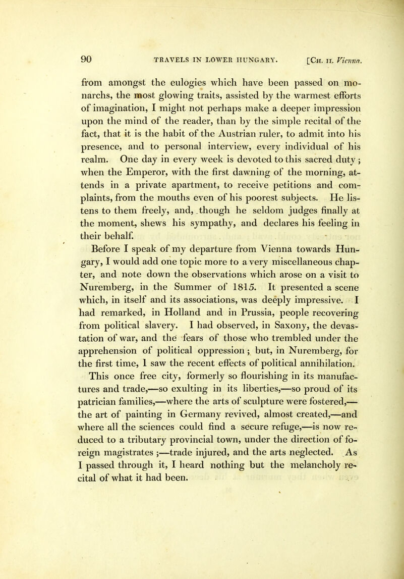 from amongst the eulogies which have been passed on mo- narchs, the most glowing traits, assisted by the warmest efforts of imagination, I might not perhaps make a deeper impression upon the mind of the reader, than by the simple recital of the fact, that it is the habit of the Austrian ruler, to admit into his presence, and to personal interview, every individual of his realm. One day in every week is devoted to this sacred duty ; when the Emperor, with the first dawning of the morning, at- tends in a private apartment, to receive petitions and com- plaints, from the mouths even of his poorest subjects. He lis- tens to them freely, and, though he seldom judges finally at the moment, shews his sympathy, and declares his feeling in their behalf - Before I speak of my departure from Vienna towards Hun- gary, I would add one topic more to a very miscellaneous chap- ter, and note down the observations which arose on a visit to Nuremberg, in the Summer of 1815. It presented a scene which, in itself and its associations, was deeply impressive. I had remarked, in Holland and in Prussia, people recovering from political slavery. I had observed, in Saxony, the devas- tation of war, and the fears of those who trembled under the apprehension of political oppression; but, in Nuremberg, for the first time, 1 saw the recent effects of political annihilation. This once free city, formerly so flourishing in its manufac- tures and trade,—so exulting in its liberties,—so proud of its patrician families,—where the arts of sculpture were fostered,— the art of painting in Germany revived, almost created,—and where all the sciences could find a secure refuge,—is now re- duced to a tributary provincial town, under the direction of fo- reign magistrates ;—trade injured, and the arts neglected. As I passed through it, I heard nothing but the melancholy re- cital of what it had been.