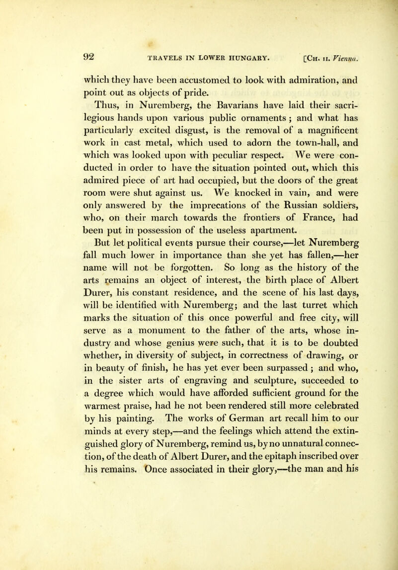 which they have been accustomed to look with admiration, and point out as objects of pride. Thus, in Nuremberg, the Bavarians have laid their sacri- legious hands upon various public ornaments j and what has particularly excited disgust, is the removal of a magnificent work in cast metal, which used to adorn the town-hall, and which was looked upon with peculiar respect. We were con- ducted in order to have the situation pointed out, which this admired piece of art had occupied, but the doors of the great room were shut against us. We knocked in vain, and were only answered by the imprecations of the Russian soldiers, who, on their march towards the frontiers of France, had been put in possession of the useless apartment. But let political events pursue their course,—let Nuremberg fall much lower in importance than she yet has fallen,—her name will not be forgotten. So long as the history of the arts remains an object of interest, the birth place of Albert Durer, his constant residence, and the scene of his last days, will be identified with Nuremberg; and the last turret which marks the situation of this once powerful and free city, will serve as a monument to the father of the arts, whose in- dustry and whose genius were such, that it is to be doubted whether, in diversity of subject, in correctness of drawing, or in beauty of finish, he has yet ever been surpassed ; and who, in the sister arts of engraving and sculpture, succeeded to a degree which would have afforded sufficient ground for the warmest praise, had he not been rendered still more celebrated by his painting. The works of German art recall him to our minds at every step,—and the feelings which attend the extin- guished glory of Nuremberg, remind us, by no unnatural connec- tion, of the death of Albert Durer, and the epitaph inscribed over his remains. Once associated in their glory,-—the man and his