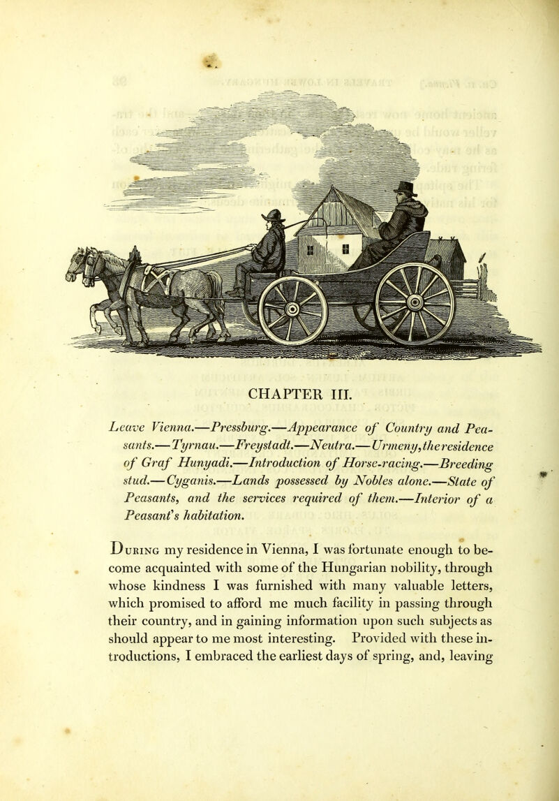 Leave Vienna.—Pressbut^g.—Appearance of Country and Pea- sants.—Tyrnau.—Freystadt.—Neidra.—Urmeny, th e residence of Graf Hunyadi.—Introduction of Horse-racifig.—Breeding stud.—Cyganis.—Lands possessed by Nobles alone.—State of Peasants^ and the services required of them.—Interior of a Peasants habitation. During my residence in Vienna, I was fortunate enough to be- come acquainted with some of the Hungarian nobihty, through whose kindness I was furnished with many vahiable letters, which promised to afford me much facihty in passing through their country, and in gaining information upon such subjects as should appear to me most interesting. Provided with these in- troductions, I embraced the earliest days of spring, and, leaving