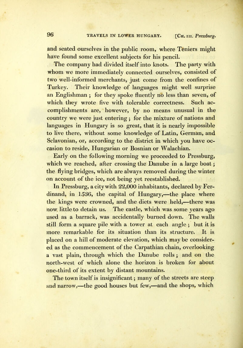 and seated ourselves in the public room, where Teniers might have found some excellent subjects for his pencil. The company had divided itself into knots. The party with whom we more immediately connected ourselves, consisted of two well-informed merchants, just come from the confines of Turkey. Their knowledge of languages might well surprise an Englishman ; for they spoke fluently no less than seven, of which they wrote five with tolerable correctness. Such ac- complishments are, however, by no means unusual in the country we were just entering ; for the mixture of nations and languages in Hungary is so great, that it is nearly impossible to live there, without some knowledge of Latin, German, and Sclavonian, or, according to the district in which you have oc- casion to reside, Hungarian or Bosnian or Walachian. Early on the following morning we proceeded to Pressburg, which we reached, after crossing the Danube in a large boat; the flying bridges, which are always removed during the winter on account of the ice, not being yet reestablished. In Pressburg, a city with 22,000 inhabitants, declared by Fer- dinand, in 1536, the capital of Hungary,—the place where the kings were crowned, and the diets were held,—there was now. little to detain us. The castle, which was some years ago used as a barrack, was accidentally burned down. The walls still form a square pile with a tower at each angle ; but it is more remarkable for its situation than its structure. It is placed on a hill of moderate elevation, which may be consider- ed as the commencement of the Carpathian chain, overlooking a vast plain, through which the Danube rolls ; and on the north-west of which alone the horizon is broken for about one-third of its extent by distant mountains. The town itself is insignificant; many of the streets are steep and narrow,—the good houses but few,—and the shops, which