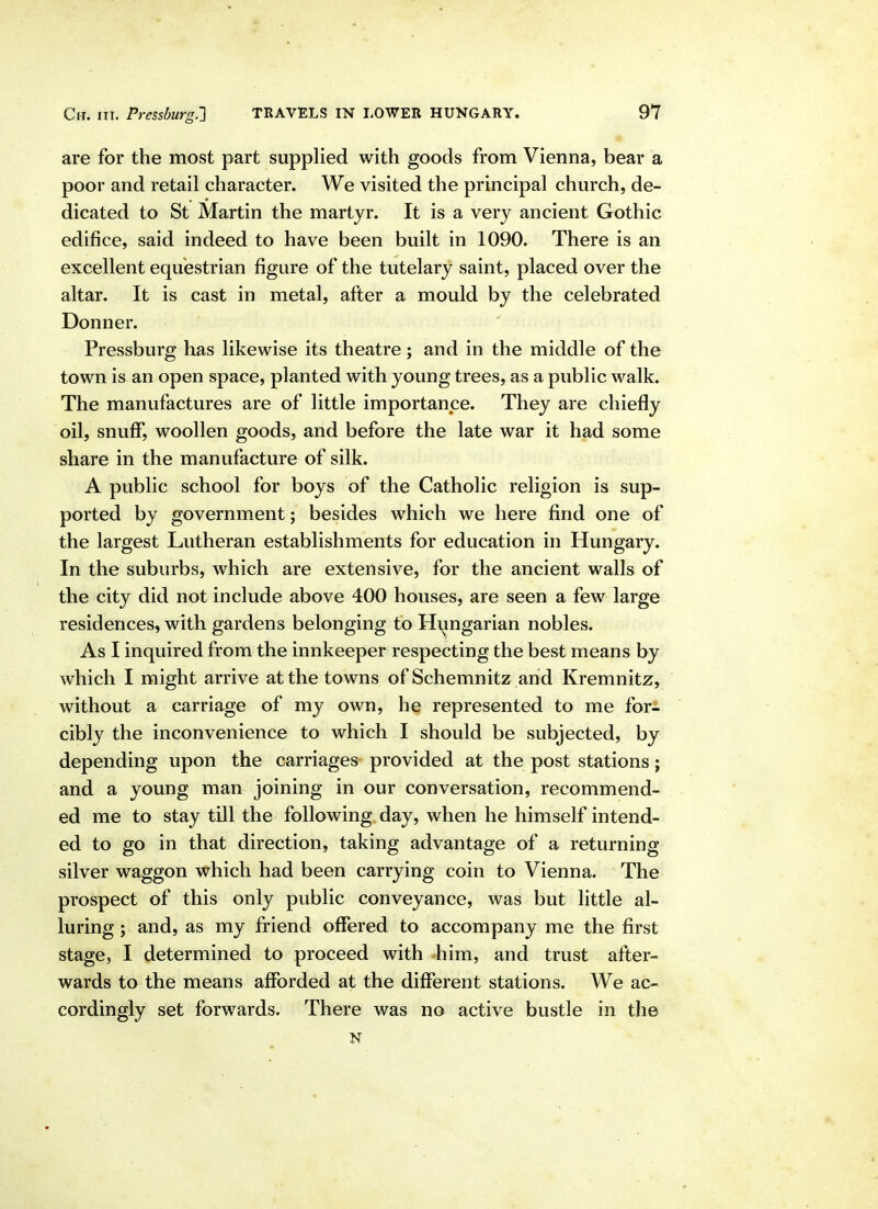 are for the most part supplied with goods from Vienna, bear a poor and retail character. We visited the principal church, de- dicated to St Martin the martyr. It is a very ancient Gothic edifice, said indeed to have been built in 1090. There is an excellent equestrian figure of the tutelary saint, placed over the altar. It is cast in metal, after a mould by the celebrated Donner. ' Pressburg has likewise its theatre; and in the middle of the town is an open space, planted with young trees, as a public walk. The manufactures are of little importance. They are chiefly oil, snuff*, woollen goods, and before the late war it had some share in the manufacture of silk. A public school for boys of the Catholic religion is sup- ported by government; besides which we here find one of the largest Lutheran establishments for education in Hungary. In the suburbs, which are extensive, for the ancient walls of the city did not include above 400 houses, are seen a few large residences, with gardens belonging to Hi^mgarian nobles. As I inquired from the innkeeper respecting the best means by Avhich I might arrive at the towns of Schemnitz and Kremnitz, without a carriage of my own, he represented to me for- cibly the inconvenience to which I should be subjected, by depending upon the carriages provided at the post stations j and a young man joining in our conversation, recommend- ed me to stay till the following day, when he himself intend- ed to go in that direction, taking advantage of a returning silver waggon which had been carrying coin to Vienna. The prospect of this only public conveyance, was but little al- luring ; and, as my friend off*ered to accompany me the first stage, I determined to proceed with him, and trust after- wards to the means afforded at the different stations. We ac- cordingly set forwards. There was no active bustle in the N