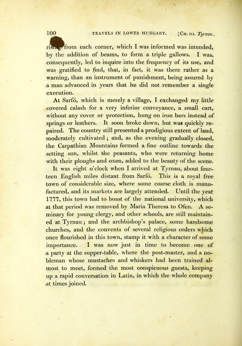 A. risfi^from each corner, which I was informed was intended, by the addition of beams, to form a triple gallows. I was, consequently, led to inquire into the frequency of its use, and was gratified to find, that, in fact, it was there rather as a warning, than an instrument of punishment, being assured by a man advanced in years that he did not remember a single execution. At Sarfo, which is merely a village, I exchanged my little covered calash for a very inferior conveyance, a small cart, without any cover or protection, hung on iron bars instead of springs or leathers. It soon broke down, but was quickly re- paired. The country still presented a prodigious extent of land, moderately cultivated ; and, as the evening gradually closed, the Carpathian Mountains formed a fine outline towards the setting sun, whilst the peasants, who were returning home with their ploughs and oxen, added to the beauty of the scene. It was eight o'clock when I arrived at Tyrnau, about four- teen English miles distant from Sarfo. This is a royal free town of considerable size, where some coarse cloth is manu- factured, and its markets are largely attended. Until the yeat 1777, this town had to boast of the national university, which at that period was removed by Maria Theresa to Ofen. A se- minary for young clergy, and other schools, are still maintain- ed at Tyrnau ; and the archbishop's palace, some handsome churches, and the convents of several religious orders which once flourished in this town, stamp it with a character of some importance. I was now just in time to become one of -a party at the supper-table, where the post-master, and a no- bleman whose mustaches and whiskers had been trained al- most to meet, formed the most conspicuous guests, keeping up a rapid conversation in Latin, in which the whole company at times joined.