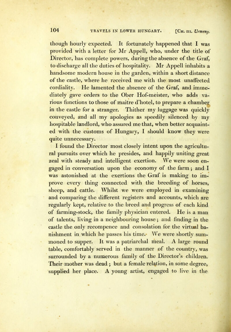 though hourly expected. It fortunately happened that I was provided with a letter for Mr Appell, who, under the title of Director, has complete powers, during the absence of the Graf, to discharge all the duties of hospitality. Mr Appell inhabits a handsome modern house in the garden, within a short distance of the castle, where he received me with the most unaffected cordiality. He lamented the absence of the Graf, and imme- diately gave orders to the Ober Hof-meister, who adds va- rious functions to those of maitre d'hotel, to prepare a chamber in the castle for a stranger. Thither my luggage was quickly conveyed, and all my apologies as speedily silenced by my hospitable landlord, who assured me that, when better acquaint- ed with the customs of Hungary, I should know they were quite unnecessary. I found the Director most closely intent upon the agricultu- ral pursuits over which he presides, and happily uniting great zeal with steady and intelligent exertion. We were soon en- gaged in conversation upon the economy of the farm; and I was astonished at the exertions the Graf is making to im- prove every thing connected with the breeding of horses, sheep, and cattle. Whilst we were employed in examining and comparing the different registers and accounts, which are regularly kept, relative to the breed and progress of each kind of farming-stock, the family physician entered. He is a man of talents, living in a neighbouring house; and finding in the castle the only recompence and consolation for the virtual ba- nishment in which he passes his time. We were shortly sum- moned to supper. It was a patriarchal meal. A large round table, comfortably served in the manner of the country, was surrounded by a numerous family of the Director's children. Their mother was dead j but a female relation, in some degree, supplied her place. A young artist^ engaged to live in the