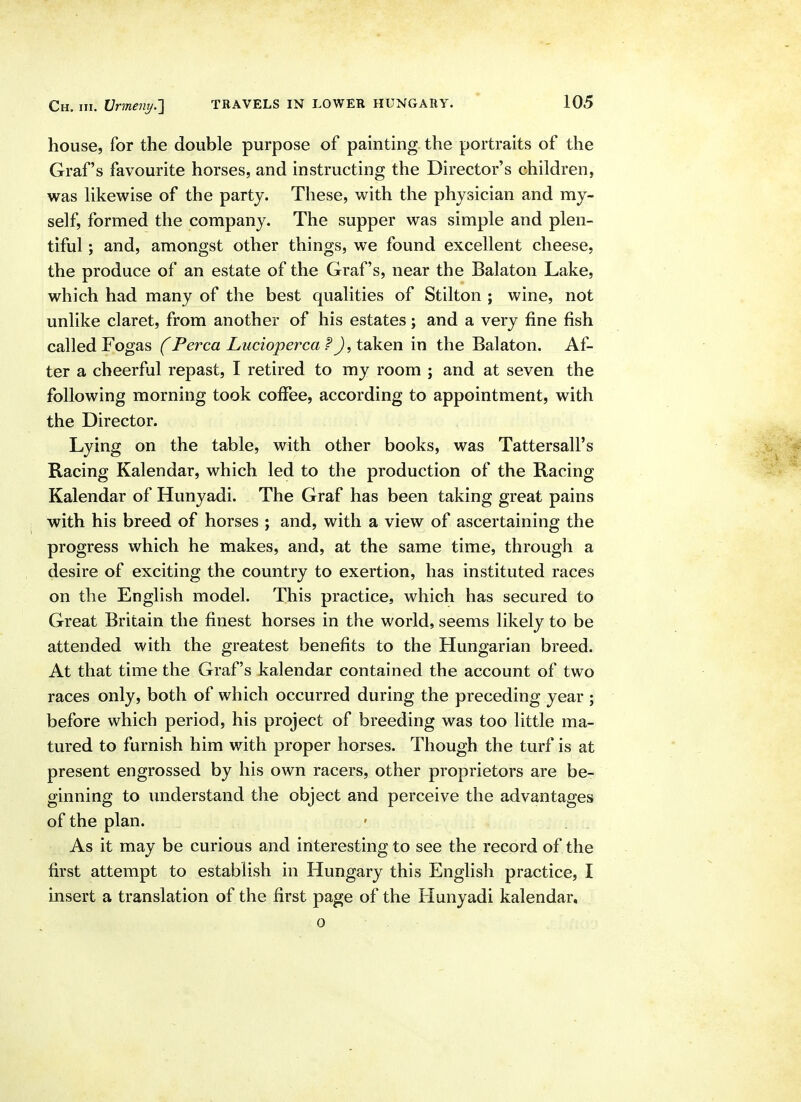 house, for the double purpose of painting the portraits of the Graf's favourite horses, and instructing the Director's children, was likewise of the party. These, with the physician and my- self, formed the company. The supper was simple and plen- tiful ; and, amongst other things, we found excellent cheese, the produce of an estate of the Graf's, near the Balaton Lake, which had many of the best qualities of Stilton ; wine, not unlike claret, from another of his estates ; and a very fine fish called Fogas (Perca Luciopercaf J, taken in the Balaton. Af- ter a cheerful repast, I retired to my room ; and at seven the following morning took coffee, according to appointment, with the Director. Lying on the table, with other books, was Tattersall's Racing Kalendar, which led to the production of the Racing Kalendar of Hunyadi. The Graf has been taking great pains with his breed of horses ; and, with a view of ascertaining the progress which he makes, and, at the same time, through a desire of exciting the country to exertion, has instituted races on the English model. This practice, which has secured to Great Britain the finest horses in the world, seems likely to be attended with the greatest benefits to the Hungarian breed. At that time the Graf's kalendar contained the account of two races only, both of which occurred during the preceding year ; before which period, his project of breeding was too little ma- tured to furnish him with proper horses. Though the turf is at present engrossed by his own racers, other proprietors are be- ginning to understand the object and perceive the advantages of the plan. As it may be curious and interesting to see the record of the first attempt to establish in Hungary this English practice, I insert a translation of the first page of the Hunyadi kalendar, 0