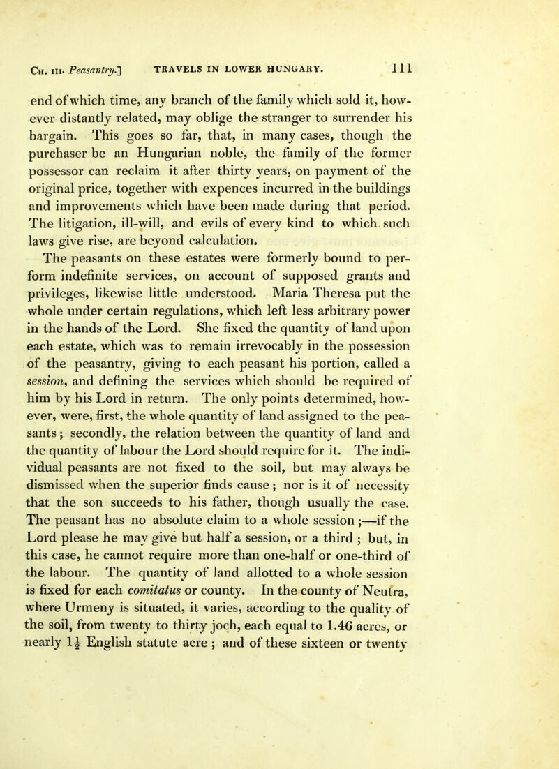 end of which time, any branch of the family which sold it, how- ever distantly related, may oblige the stranger to surrender his bargain. This goes so far, that, in many cases, though the purchaser be an Hungarian noble, the family of the former possessor can reclaim it after thirty years, on payment of the original price, together with expences incurred in the buildings and improvements which have been made during that period. The litigation, ill-will, and evils of every kind to which such laws give rise, are beyond calculation. The peasants on these estates were formerly bound to per- form indefinite services, on account of supposed grants and privileges, likewise little understood. Maria Theresa put the whole under certain regulations, which lefl less arbitrary power in the hands of the Lord. She fixed the quantity of land upon each estate, which was to remain irrevocably in the possession i of the peasantry, giving to each peasant his portion, called a session, and defining the services which should be required of him by his Lord in return. The only points determined, how- ever, were, first, the whole quantity of land assigned to the pea- sants ; secondly, the relation between the quantity of land and the quantity of labour the Lord should require for it. The indi- vidual peasants are not fixed to the soil, but may always be dismissed when the superior finds cause; nor is it of necessity that the son succeeds to his father, though usually the case. The peasant has no absolute claim to a whole session ;—if the Lord please he may give but half a session, or a third ; but, in this case, he cannot require more than one-half or one-third of the labour. The quantity of land allotted to a whole session is fixed for each comitatus or county. In the county of Neutra, where Urmeny is situated, it varies, according to the quality of the soil, from twenty to thirty joch, each equal to 1.46 acres, or nearly 1^ English statute acre ; and of these sixteen or twenty