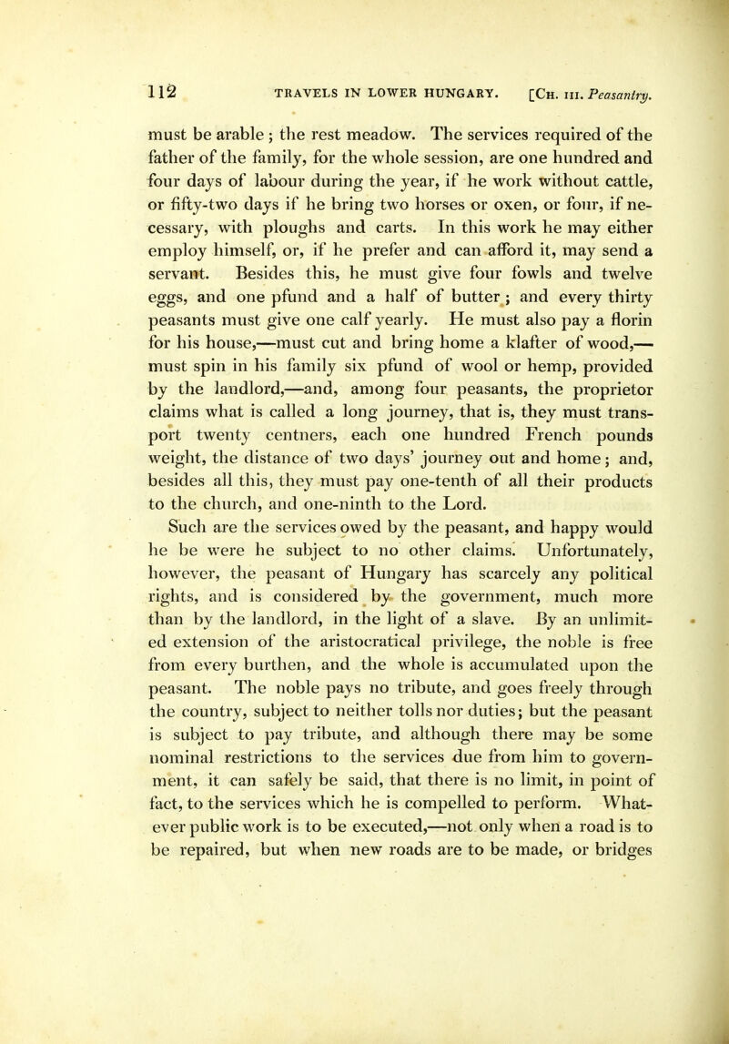 must be arable ; the rest meadow. The services required of the father of the family, for the whole session, are one hundred and four days of labour during the year, if he work without cattle, or fifty-two days if he bring two horses or oxen, or four, if ne- cessary, with ploughs and carts. In this work he may either employ himself, or, if he prefer and can afford it, may send a servant. Besides this, he must give four fowls and twelve eggs, and one pfund and a half of butter ; and every thirty peasants must give one calf yearly. He must also pay a florin for his house,—must cut and bring home a klafter of wood,— must spin in his family six pfund of wool or hemp, provided by the landlord,—and, among four peasants, the proprietor claims what is called a long journey, that is, they must trans- port twenty centners, each one hundred French pounds weight, the distance of two days' journey out and home; and, besides all this, they must pay one-tenth of all their products to the church, and one-ninth to the Lord. Such are the services owed by the peasant, and happy would he be were he subject to no other claims. Unfortunately, however, the peasant of Hungary has scarcely any political rights, and is considered by the government, much more than by the landlord, in the light of a slave. By an unlimit- ed extension of the aristocratical privilege, the noble is free from every burthen, and the whole is accumulated upon the peasant. The noble pays no tribute, and goes freely through the country, subject to neither tolls nor duties; but the peasant is subject to pay tribute, and although there may be some nominal restrictions to the services due from him to govern- ment, it can safely be said, that there is no limit, in point of fact, to the services which he is compelled to perform. What- ever public work is to be executed,—not only when a road is to be repaired, but when new roads are to be made, or bridges