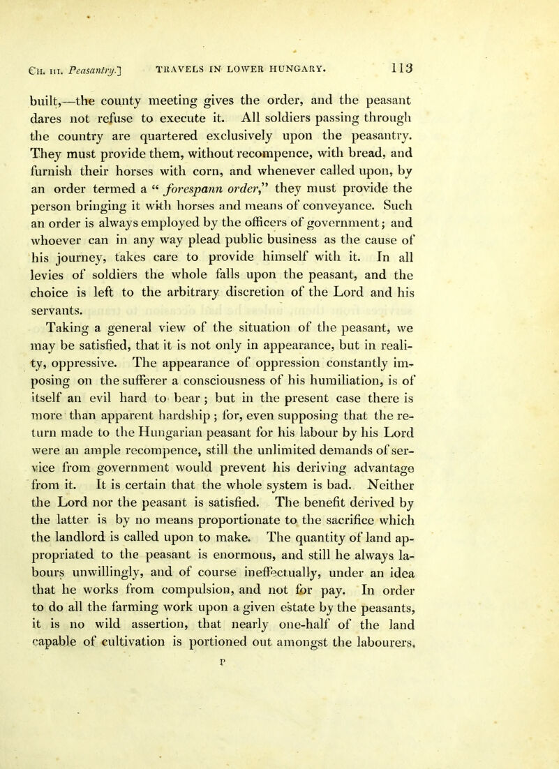 Cn. III. Peasantrij.'] built,—the county meeting gives the order, and the peasant dares not refuse to execute it. All soldiers passing through the country are quartered exclusively upon the peasantry. They must provide them, without recompence, with bread, and furnish their horses with corn, and whenever called upon, by an order termed a  forespann order^^ they must provide the person bringing it with horses and means of conveyance. Such an order is always employed by the officers of government; and whoever can in any way plead public business as the cause of his journey, takes care to provide himself with it. In all levies of soldiers the whole falls upon the peasant, and the choice is left to the arbitrary discretion of the Lord and his servants. Taking a general view of the situation of the peasant, we may be satisfied, that it is not only in appearance, but in reali- ty, oppressive. The appearance of oppression constantly im- posing on the sufferer a consciousness of his humiliation, is of itself an evil hard to bear ; but in the present case there is more than apparent hardship ; for, even supposing that the re- turn made to the Hungarian peasant for his labour by his Lord were an ample recompence, still the unlimited demands of ser- vice from government would prevent his deriving advantage from it. It is certain that the whole system is bad. Neither the Lord nor the peasant is satisfied. The benefit derived by the latter is by no means proportionate to the sacrifice which the landlord is called upon to make. The quantity of land ap- propriated to the peasant is enormous, and still he always la- bours unwillingly, and of course ineffectually, under an idea that he works from compulsion, and not for pay. In order to do all the farming work upon a given estate by the peasants, it is no wild assertion, that nearly one-half of the land capable of cultivation is portioned out amongst the labourers.