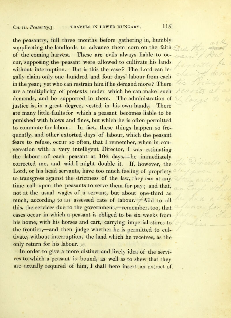 the peasantry, full three months before gathering in, humbly supplicating the landlords to advance them corn on the faith ^ of the coming harvest. These are evils always liable to oc- cur, supposing the peasant were allowed to cultivate his lands without interruption. But is this the case? The Lord can le- gally claim only one hundred, and four days' labour from each in the year; yet who can restrain him if he demand more ? There are a multiplicity of pretexts under which he can make such demands, and be supported in them. The administration of justice is, in a great degree, vested in his own hands. There are many little faults for which a peasant becomes liable to be punished with blows and fines, but which he is often permitted to commute for labour. In fact, these things happen so fre- quently, and other extorted days of labour, which the peasant fears to refuse, occur so often, that I remember, when in con- versation with a very intelligent Director, I was estimating the labour of each peasant at 104 days,-—he immediately corrected me, and said 1 might double it. If, however, the Lord, or his head servants, have too much feeling of propriety to transgress against the strictness of the law, they can at any time call upon the peasants to serve them for pay; and that, not at the usual wages of a servant, but about one-third as much, according to an assessed rate of labour. -^Add to all this, the services due to the government,—remember, too, that cases occur in which a peasant is obliged to be six weeks from his home, with his horses and cart, carrying imperial stores to the frontier,—and then judge whether he is permitted to cul- tivate, without interruption, the land which he receives, as the only return for his labour, x In order to give a more distinct and lively idea of the servi- ces to which a peasant is bound, as well as to shew that they are actually required of him, I shall here insert an extract of