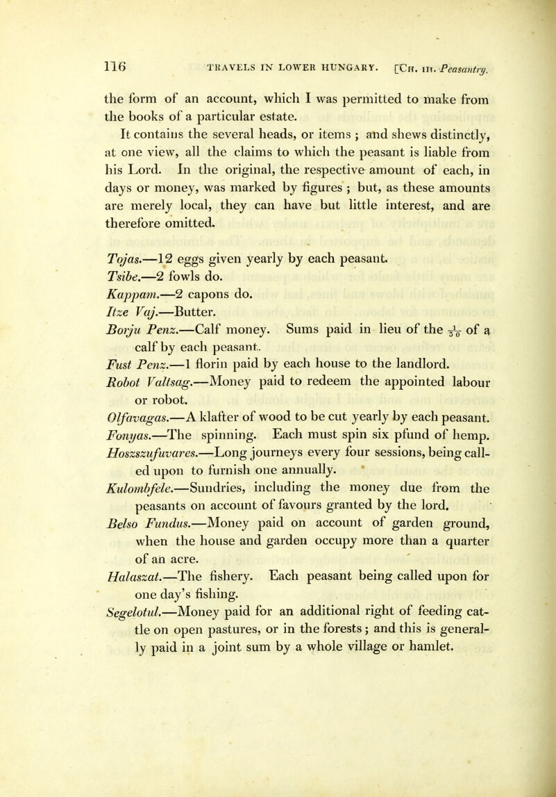 the form of an account, which I was permitted to make from the books of a particular estate. It contains the several heads, or items ; and shews distinctly, at one view, all the claims to which the peasant is liable from his Lord. In the original, the respective amount of each, in days or money, was marked by figures ; but, as these amounts are merely local, they can have but little interest, and are therefore omitted, Tojas.—12 eggs given yearly by each peasant. Tsibe.—2 fowls do. Kappam.—2 capons do. Itze VaJ.—Butter. Borju Penz.—Calf money. Sums paid in lieu of the of a calf by each peasant. Fust Penz.—1 florin paid by each house to the landlord. Robot Valtsag.—Money paid to redeem the appointed labour or robot. Olfavagas.—A klafter of wood to be cut yearly by each peasant. Fonyas.—^The spinning. Each must spin six pfund of hemp. Hoszszufuvares.—Long journeys every four sessions, being call- ed upon to furnish one annually. Kulombfele.—Sundries, including the money due from the peasants on account of favours granted by the lord. Belso Fundus.—Money paid on account of garden ground, when the house and garden occupy more than a quarter of an acre. Halaszat.—The fishery. Each peasant being called upon for one day's fishing. Segelotul.—Money paid for an additional right of feeding cat- tle on open pastures, or in the forests; and this is general- ly p^id in a joint sum by a whole village or hamlet.