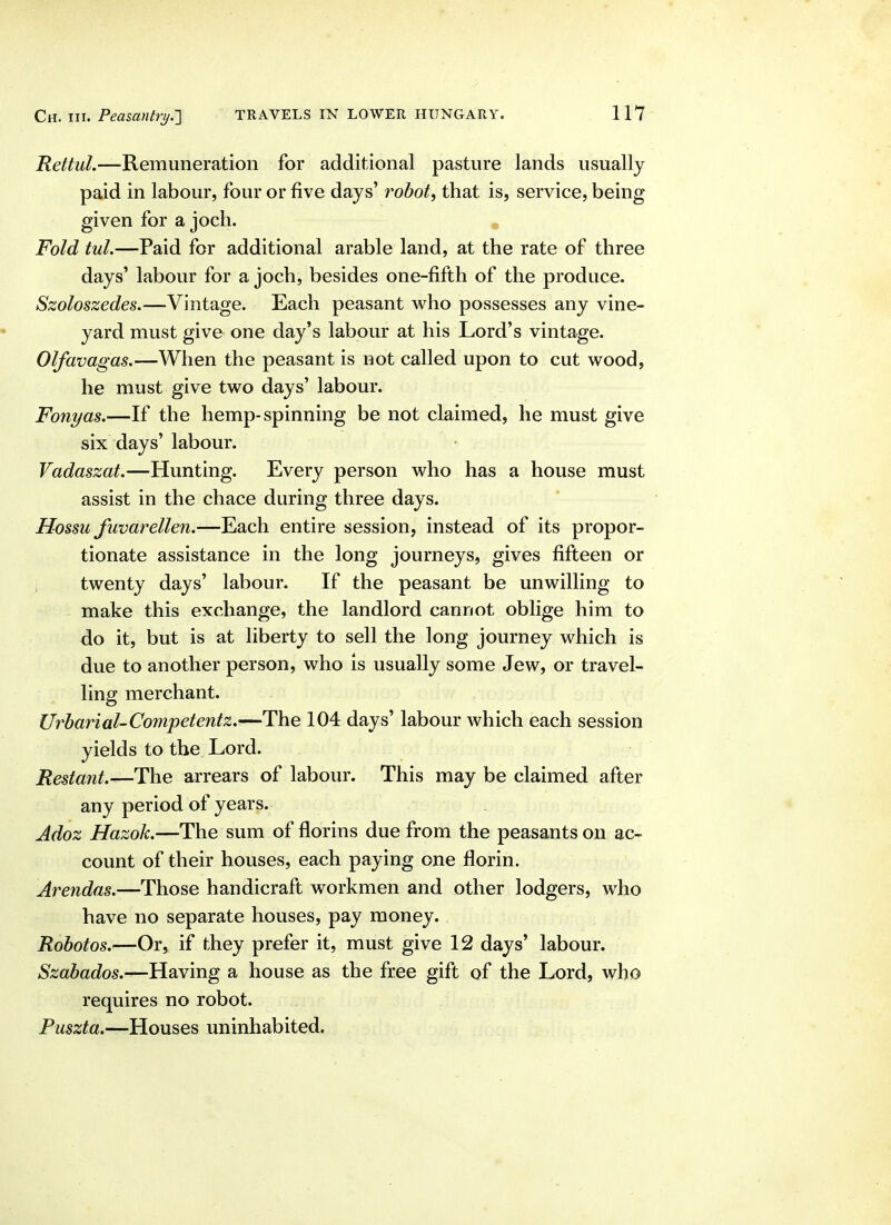 Rettul.—Remuneration for additional pasture lands usually paid in labour, four or five days' robot, that is, service, being given for a jocli. Fold tul.—Paid for additional arable land, at the rate of three days' labour for a joch, besides one-fifth of the produce. Szoloszedes.—Vintage. Each peasant who possesses any vine- yard must give one day's labour at his Lord's vintage. Olfavagas.—When the peasant is not called upon to cut wood, he must give two days' labour. Fonyas.—If the hemp-spinning be not claimed, he must give six days' labour. Vadaszat.—Hunting. Every person who has a house must assist in the chace during three days. Hossu fuvarellen.—Each entire session, instead of its propor- tionate assistance in the long journeys, gives fifteen or i twenty days' labour. If the peasant be unwilling to make this exchange, the landlord cannot oblige him to do it, but is at liberty to sell the long journey which is due to another person, who is usually some Jew, or travel- ling merchant. , , Urbarial-Competentz,—The 104 days' labour which each session yields to the Lord. Restant.—The arrears of labour. This may be claimed after any period of years. Adoz Hazok.—The sum of florins due from the peasants on ac- count of their houses, each paying one florin. Arendas.—Those handicraft workmen and other lodgers, who have no separate houses, pay money. Robotos.—Or, if they prefer it, must give 12 days' labour. Szabados,-—}lsiYing a house as the free gift of the Lord, who requires no robot. Puszta.—Houses uninhabited.