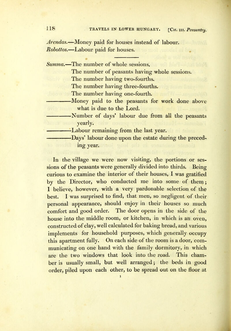 Jrendas.—Money paid for houses instead of labour. Rohottos.—liabour paid for houses. , Summa.—The number of whole sessions. The number of peasants having whole sessions. The number having two-fourths. The number having three-fourths. The number having one-fourth. Money paid to the peasants for work done above what is due to the Lord. Number of days' labour due from all the peasants yearly. Labour remaining from the last year. Days' labour done upon the estate during the preced- ing year. In the village we were now visiting, the portions or ses- sions of the peasants were generally divided into thirds. Being curious to examine the interior of their houses, I was gratified by the Director, who conducted me into some of them; I believe, however, with a very pardonable selection of the best. I was surprised to find, that men, so negligent of their personal appearance, should enjoy in their houses so much comfort and good order. The door opens in the side of the house into the middle room, or kitchen, in which is an oven, constructed of clay, well calculated for baking bread, and various implements for household purposes, which generally occupy this apartment fully. On each side of the room is a door, com- municating on one hand with the family dormitory, in which are the two windows that look into the road. This cham- ber is usually small, but well arranged; the beds in good order, piled upon each other, to be spread out on the floor at