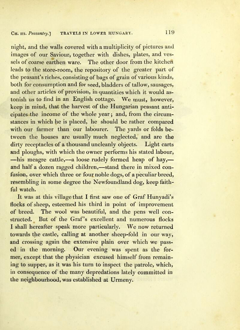 night, and the walls covered with a multiplicity of pictures and images of our Saviour^ together with dishes, plates, and ves- sels of coarse earthen ware. The other door from the kitchen leads to the store-room, the repository of the greater part of the peasant's riches, consisting of bags of grain of various kinds, both for consumption and for seed, bladders of tallow, sausages, and other articles of provision, in quantities which it would as- tonish us to find in an English cottage. We must, however, keep in mind, that the harvest of the Hungarian peasant anti- cipates the income of the whole year; and, from the circum- stances in which he is placed, he should be rather compared with our farmer than our labourer. The yards or folds be- tween the houses are usually much neglected, and are the dirty receptacles of a thousand uncleanly objects. Light carts and ploughs, with which the owner performs his stated labour, ^—his meagre cattle,—a loose rudely formed heap of hay,— and half a dozen ragged children,—stand there in mixed con- fusion, over which three or four noble dogs, of a peculiar breed, resembling in some degree the Newfoundland dog, keep faith- ful watch. It was at this village that I first saw one of Graf Hunyadi's flocks of sheep, esteemed his third in point of improvement of breed. The wool was beautiful, and the pens well con- structed. But of the Graf's excellent and numerous flocks I shall hereafter speak more particularly. We now returned towards the castle, calling at another sheep-fold in our way, and crossing again the extensive plain over which we pass- ed in the morning. Our evening was spent as the for- mer, except that the physician excused himself from remain- ing to supper, as it was his turn to inspect the patrole, which, in consequence of the many depredations lately committed in the neighbourhood, was established at Urmeny.