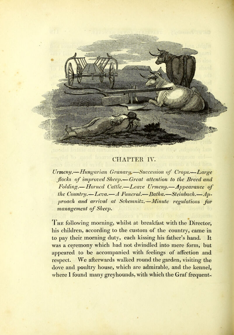 CHAPTER lY. Urmeny.—^Hungarian Granary.—Succession of Crops.—Large jlocTcs of imjjroved Sheep.— Great attention to the Breed and Folding.—Horned Cattle.—Leave Urmeny.—Appearance of the Country.—Leva.—A Funeral.—Batha.—Steinbach.—Ap- proach and arrival at Schemnitz.—Minute regulations fov management of Sheep. The following morning, whilst at breakfast with the Director, his children, according to the custom of the country, came in to pay their morning duty, each kissing his father's hand. It was a ceremony which had not dwindled into mere form, but appeared to be accompanied with feelings of affection and respect. We afterwards walked round the garden, visiting the dove and poultry house, which are admirable, and the kennel,