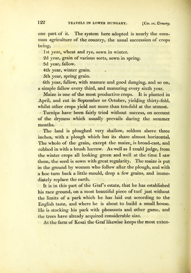 one part of it. The system here adopted is nearly the com- mon agriculture of the country, the usual succession of crops being, 1st year, wheat and rye, sown in winter. 2d year, grain of various sorts, sown in spring. Sd year, fallow. 4th year, winter grain. , 5th year, spring grain. 6th year, fallow, with manure and good dunging, and so on, a simple fallow every third, and manuring every sixth year. Maize is one of the most productive crops. It is planted in April, and cut in September or October, yielding thirty-fold, whilst other crops yield not more than ten-fold at the utmost. • Turnips have been fairly tried without success, on account of the dryness which usually prevails during the summer months. The land is ploughed very shallow, seldom above three inches, with a plough which has its share almost horizontal. The whole of the grain, except the maize, is broad-cast, and rubbed in with a brush harrow. As well as I could judge, from the winter crops all looking green and well at the time I saw them, the seed is sown with great regularity. The maize is put in the ground by women who follow after the plough, and with a hoe turn back a little mould, drop a few grains, and imme- diately replace the earth. It is in this part of the Graf's estate, that he has established his race ground, on a most beautiful piece of turf just without the limits of a park which he has laid out according to the English taste, and where he is about to build a small house. He is stocking his park with pheasants and other game, and the trees have already acquired considerable size. At the farm of Keszi the Graf likewise keeps the most exten-