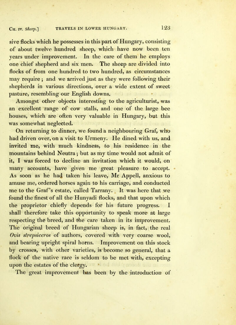 sive flocks which he possesses in this part of Hungary, consisting of about twelve hundred sheep, which have now been ten years under improvement. In the care of them he employs one chief shepherd and six men* Tlie sheep are divided into flocks of from one hundred to two hundred, as circumstances may require ; and we arrived just as they were following their shepherds in various directions, over a wide extent of sweet pasture, resembhng our English downs. Amongst other objects interesting to the agriculturist, was an excellent range of cow stalls, and one of the large bee houses, which are often very valuable in Hungary, but this was somewhat neglected. On returning to dinner, we found a neighbouring Graf, who had driven over, on a visit to Urmeny. He dined with us, and invited me, with much kindness, to his residence in the mountains behind Neutra; but as my time would not admit of it, I was forced to decline an invitation which it would, on many accounts, have given me great pleasure to accept. As soon as he had taken his leave, Mr Appell, anxious to amuse me, ordered horses again to his carriage, and conducted me to the Graf's estate, called Tarrany. It was here that we found the finest of all the Hunyadi flocks, and that upon which the proprietor chiefly depends for his future progress. I shall therefore take this opportunity to speak more at large respecting the breed, and the care taken in its improvement. The original breed of Hungarian sheep is, in fact, the real Ovis sirepsiceros of authors, covered with very coarse wool, and bearing upright spiral horns. Improvement on this stock by crosses, with other varieties, is become so general, that a flock of the native race is seldom to be met with, excepting upon the estates of the clergy. The great improvement has been by the introduction of