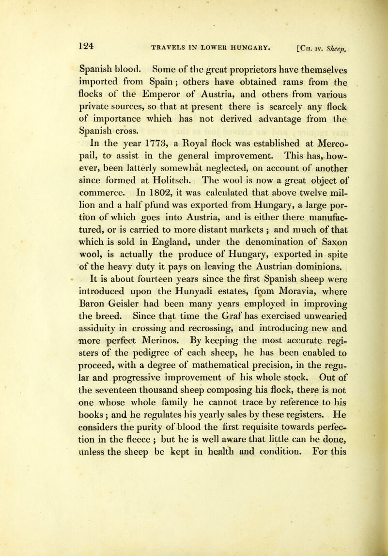 Spanish blood. Some of tlie great proprietors have themselves imported from Spain; others have obtained rams from the flocks of the Emperor of Austria, and others from various private sources, so that at present there is scarcely any flock of importance which has not derived advantage from the Spanish cross. In the year 1773, a Royal flock was established at Merco- pail, to assist in the general improvement. This has, how- ever, been latterly somewhat neglected, on account of another since formed at Holitsch. The wool is now a great object of commerce. In 1802, it was calculated that above twelve mil- lion and a half pfund was exported from Hungary, a large por- tion of which goes into Austria, and is either there manufac- tured, or is carried to more distant markets ; and much of that which is sold in England, under the denomination of Saxon wool, is actually the produce of Hungary, exported in spite of the heavy duty it pays on leaving the Austrian dominions. It is about fourteen years since the first Spanish sheep were introduced upon the Hunyadi estates, from Moravia, where Baron Geisler had been many years employed in improving the breed. Since that time the Graf has exercised unwearied assiduity in crossing and recrossing, and introducing new and more perfect Merinos. By keeping the most accurate regi- sters of the pedigree of each sheep, he has been enabled to proceed, with a degree of mathematical precision, in the regu- lar and progressive improvement of his whole stock. Out of the seventeen thousand sheep composing his flock, there is not one whose whole family he cannot trace by reference to his books; and he regulates his yearly sales by these registers. He considers the purity of blood the first requisite towards perfec- tion in the fleece ; but he is well aware that little can be done, unless the sheep be kept in health and condition. For this