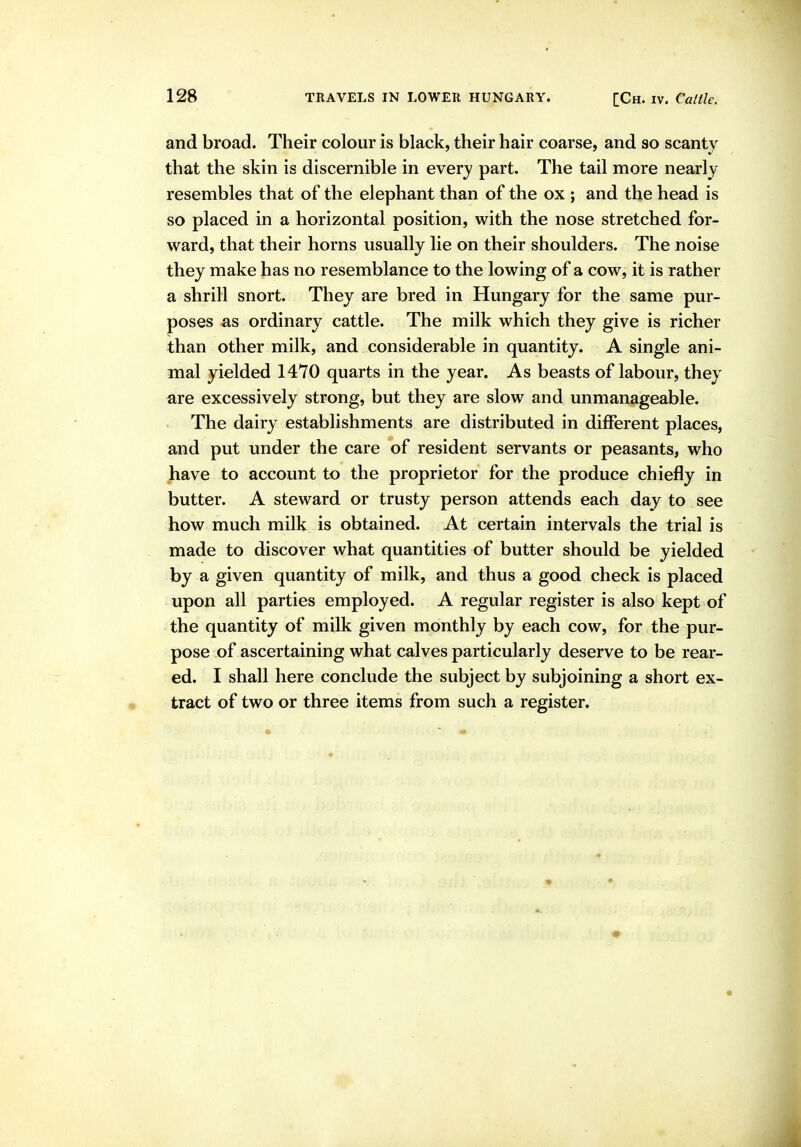 and broad. Their colour is black, their hair coarse, and so scanty that the skin is discernible in every part. The tail more nearly resembles that of the elephant than of the ox ; and the head is so placed in a horizontal position, with the nose stretched for- ward, that their horns usually lie on their shoulders. The noise they make has no resemblance to the lowing of a cow, it is rather a shrill snort. They are bred in Hungary for the same pur- poses as ordinary cattle. The milk which they give is richer than other milk, and considerable in quantity. A single ani- mal yielded 1470 quarts in the year. As beasts of labour, they ^re excessively strong, but they are slow and unmanageable. The dairy establishments are distributed in different places, and put under the care of resident servants or peasants, who have to account to the proprietor for the produce chiefly in butter. A steward or trusty person attends each day to see how much milk is obtained. At certain intervals the trial is made to discover what quantities of butter should be yielded by a given quantity of milk, and thus a good check is placed upon all parties employed. A regular register is also kept of the quantity of milk given monthly by each cow, for the pur- pose of ascertaining what calves particularly deserve to be rear- ed. I shall here conclude the subject by subjoining a short ex- tract of two or three items from such a register.