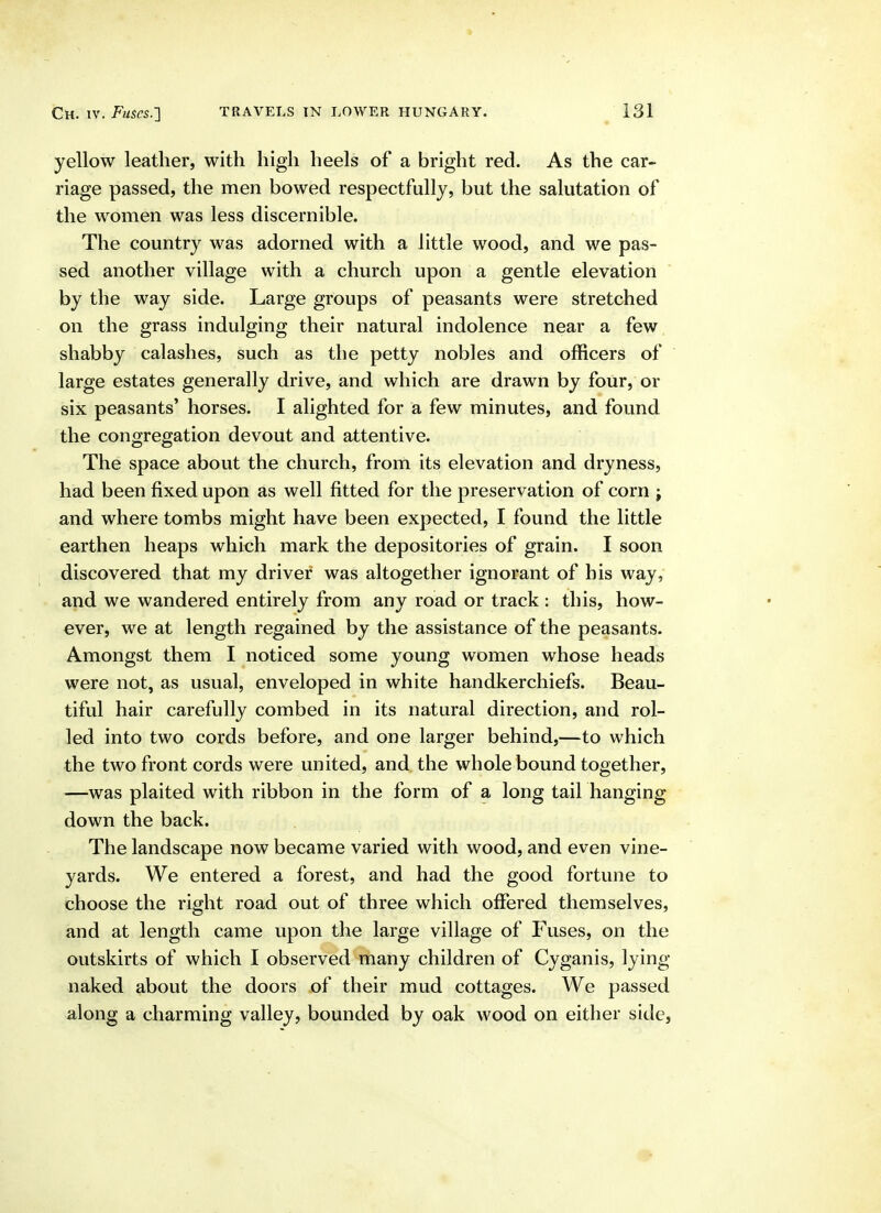 yellow leather, with high heels of a bright red. As the car- riage passed, the men bowed respectfully, but the salutation of the women was less discernible. The country was adorned with a little wood, and we pas- sed another village with a church upon a gentle elevation by the way side. Large groups of peasants were stretched on the grass indulging their natural indolence near a few shabby calashes, such as the petty nobles and officers of large estates generally drive, and which are drawn by four, or six peasants' horses. I alighted for a few minutes, and found the congregation devout and attentive. The space about the church, from its elevation and dryness, had been fixed upon as well fitted for the preservation of corn ; and where tombs might have been expected, I found the little earthen heaps which mark the depositories of grain. I soon discovered that my driver was altogether ignorant of his way, and we wandered entirely from any road or track : this, how- ever, we at length regained by the assistance of the peasants. Amongst them I noticed some young women whose heads were not, as usual, enveloped in white handkerchiefs. Beau- tiful hair carefully combed in its natural direction, and rol- led into two cords before, and one larger behind,—to which the two front cords were united, and the whole bound together, —was plaited with ribbon in the form of a long tail hanging down the back. The landscape now became varied with wood, and even vine- yards. We entered a forest, and had the good fortune to choose the right road out of three which offered themselves, and at length came upon the large village of Fuses, on the outskirts of which I observed many children of Cyganis, lying- naked about the doors of their mud cottages. We passed along a charming valley, bounded by oak wood on either side,