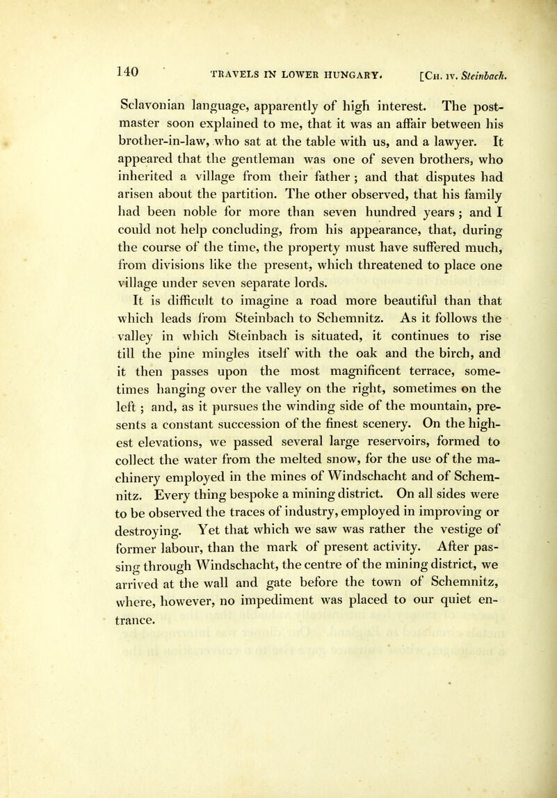 Sclavonian language, apparently of high interest. The post- master soon explained to me, that it was an affair between his brother-in-law, who sat at the table with us, and a lawyer. It appeared that the gentleman was one of seven brothers, who inherited a village from their father ; and that disputes had arisen about the partition. The other observed, that his family had been noble for more than seven hundred years ; and I could not help concluding, from his appearance, that, during the course of the time, the property must have suffered much, from divisions like the present, which threatened to place one village under seven separate lords. It is difficult to imagine a road more beautiful than that which leads from Steinbach to Schemnitz. As it follows the valley in which Steinbach is situated, it continues to rise till the pine mingles itself with the oak and the birch, and it then passes upon the most magnificent terrace, some- times hanging over the valley on the right, sometimes on the left; and, as it pursues the winding side of the mountain, pre- sents a constant succession of the finest scenery. On the high- est elevations, we passed several large reservoirs, formed to collect the water from the melted snow, for the use of the ma- chinery employed in the mines of Windschacht and of Schem- nitz. Every thing bespoke a mining district. On all sides were to be observed the traces of industry, employed in improving or destroying. Yet that which we saw was rather the vestige of former labour, than the mark of present activity. After pas- sing through Windschacht, the centre of the mining district, we arrived at the wall and gate before the town of Schemnitz, where, however, no impediment was placed to our quiet en- trance.