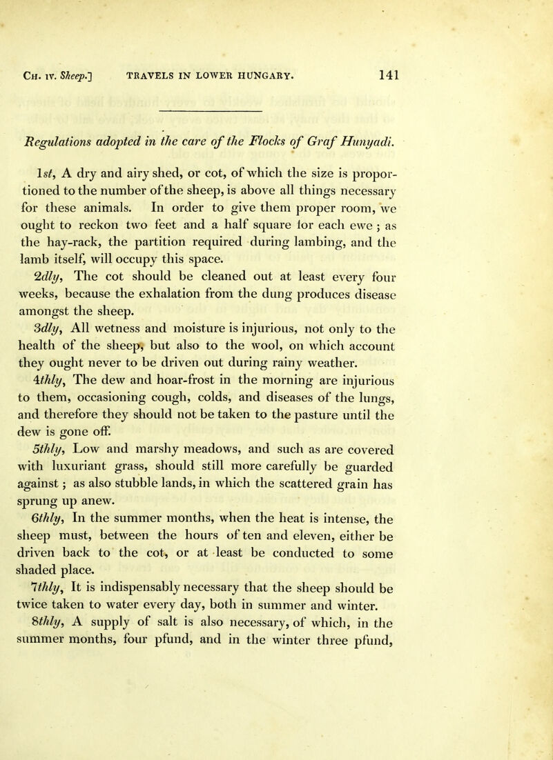 Regulations adopted in the care of the Flocks of Graf Hunyadi. Isif, A dry and airy shed, or cot, of which the size is propor- tioned to the number of the sheep, is above all things necessary for these animals. In order to give them proper room, we ought to reckon two feet and a half square lor each ewe ; as the hay-rack, the partition required during lambing, and the iamb itself, will occupy this space. 2dly, The cot should be cleaned out at least every four weeks, because the exhalation from the dung produces disease amongst the sheep. Sdlyy All wetness and moisture is injurious, not only to the health of the sheep, but also to the wool, on which account they ought never to be driven out during rainy weather. \thly^ The dew and hoar-frost in the morning are injurious to them, occasioning cough, colds, and diseases of the lungs, and therefore they should not be taken to the pasture until the dew is gone off. 5thly, Low and marshy meadows, and such as are covered with luxuriant grass, should still more carefully be guarded against; as also stubble lands, in which the scattered grain has sprung up anew. Gthly, In the summer months, when the heat is intense, the sheep must, between the hours of ten and eleven, either be driven back to the cot, or at least be conducted to some shaded place, Ithly^ It is indispensably necessary that the sheep should be twice taken to water every day, both in summer and winter. ^thly, A supply of salt is also necessary, of which, in the summer months, four pfund, and in the winter three pfund,