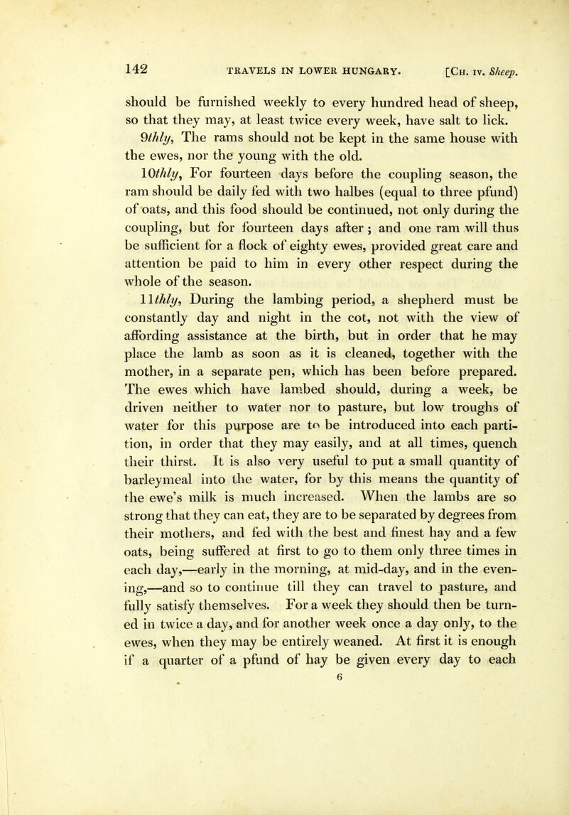 should be furnished weekly to every hundred head of sheep, so that they may, at least twice every week, have salt to lick. 9thly, The rams should not be kept in the same house with the ewes, nor the young with the old. lOthly^ For fourteen days before the coupling season, the ram should be daily fed with two halbes (equal to three pfund) of oats, and this food should be continued, not only during the coupling, but for fourteen days after; and one ram will thus be sufficient for a flock of eighty ewes, provided great care and attention be paid to him in every other respect during the whole of the season. Wthly, During the lambing period, a shepherd must be constantly day and night in the cot, not with the view of affording assistance at the birth, but in order that he may place the lamb as soon as it is cleaned, together with the mother, in a separate pen, which has been before prepared. The ewes which have lam.bed should, during a week, be driven neither to water nor to pasture, but low troughs of water for this purpose are to be introduced into each parti- tion, in order that they may easily, and at all times, quench their thirst. It is also very useful to put a small quantity of barleymeal into the water, for by this means the quantity of the ewe's milk is much increased. When the lambs are so strong that they can eat, they are to be separated by degrees from their mothers, and fed with the best and finest hay and a few oats, being suffered at first to go to them only three times in each day,—early in the morning, at mid-day, and in the even- ing,—and so to continue till they can travel to pasture, and fully satisfy themselves. For a week they should then be turn- ed in twice a day, and for another week once a day only, to the ewes, when they may be entirely weaned. At first it is enough if a quarter of a pfund of hay be given every day to each