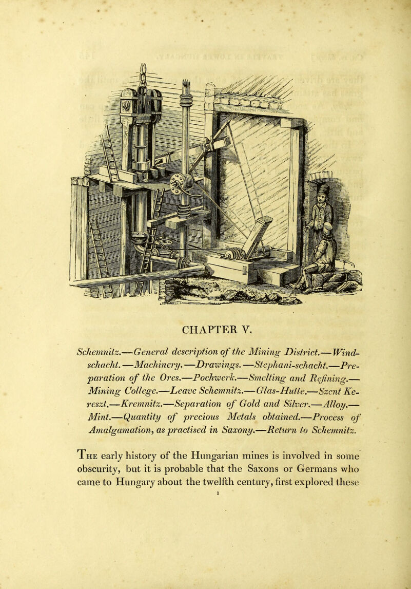 Schemnitz.—General description of the Mining District.— Wind- schacht. —Machinery. —Drawings. —Stcphani-schacht.—Pre- paration of the Oi^es.—Fochwej^k.—Smelting and Refining.— Mining College.—Leave Schemnitz.—Glas-Hutte.—Szent Ke- reszt.—Ki'emnitz.—Separation of Gold and Silver.—Alloy.— Mint.—Quantity of precious Metals obtained.—Process of Amalgamation, as practised in Saxony.—Return to Schemnitz. The early history of the Hungarian mines is involved in some obscurity, but it is probable that the Saxons or Germans who came to Hungary about the twelfth century, first explored these