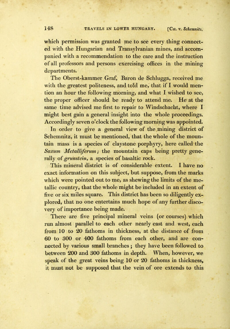 which permission was granted me to see every thing connect- ed with the Hungarian and Transylvanian mines, and accom- panied with a recommendation to the care and the instruction of all professors and persons exercising offices in the mining departments. The Oberst-kammer Graf, Baron de Schlugga, received me with the greatest politeness, and told me, that if I would men- tion an hour the following morning, and what I wished to see, the proper officer should be ready to attend me. He at the same time advised me first to repair to Windschacht, where I might best gain a general insight into the whole proceedings. Accordingly seven o'clock the following morning was appointed. In order to give a general view of the mining district of Schemnitz, it must be mentioned, that the whole of the moun- tain mass is a species of claystone porphyry, here called the Saxum Metalliferum; the mountain caps being pretty gene- rally of gruhstein, a species of basaltic rock. This mineral district is of considerable extent. I have no exact information on this subject, but suppose, from the marks which were pointed out to me, as shewing the limits of the me- tallic country, that the whole might be included in an extent of five or six miles square. This district has been so diligently ex- plored, that no one entertains much hope of any further disco- very of importance being made. There are five principal mineral veins (or courses) which run almost parallel to each other nearly east and west, each from 10 to 20 fathoms in thickness, at the distance of from 60 to 300 or 400 fathoms from each other, and are con- nected by various small branches j they have been followed to between 200 and 300 fathoms in depth. When, however, we speak of the great veins being 10 or 20 fathoms in thickness, it must not be supposed that the vein of ore extends to this
