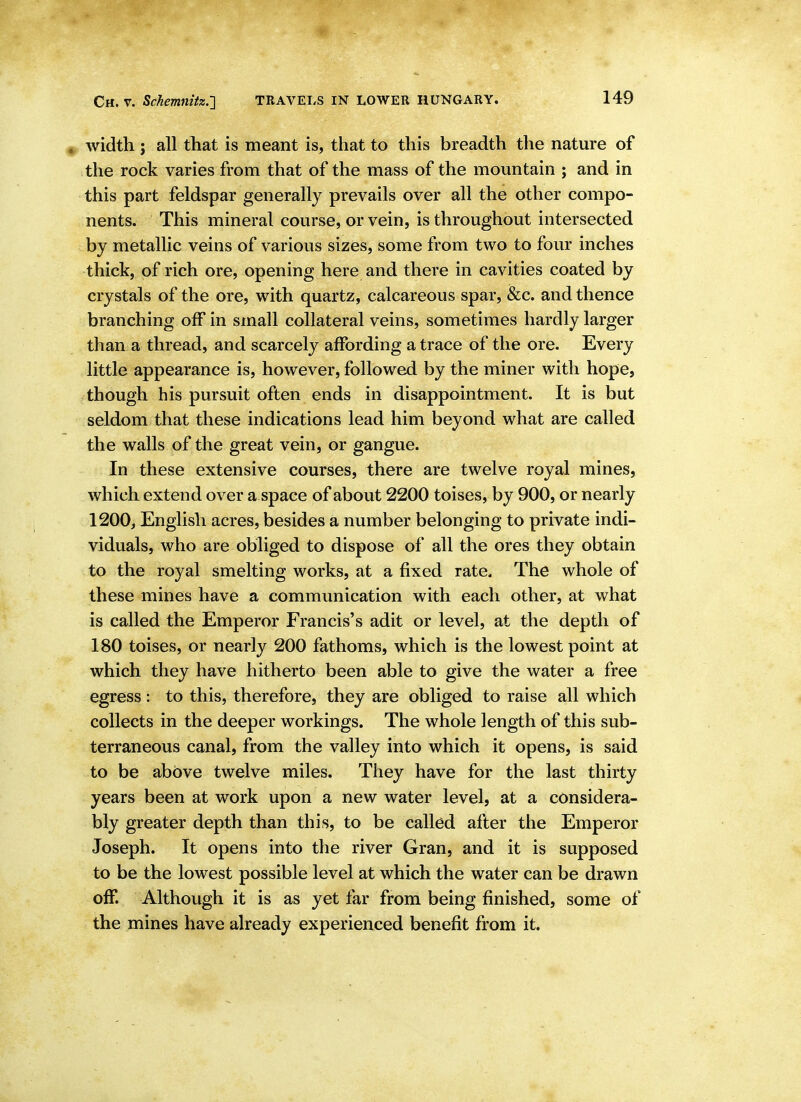 ^ width J all that is meant is, that to this breadth the nature of the rock varies from that of the mass of the mountain ; and in this part feldspar generally prevails over all the other compo- nents. This mineral course, or vein, is throughout intersected by metallic veins of various sizes, some from two to four inches thick, of rich ore, opening here and there in cavities coated by crystals of the ore, with quartz, calcareous spar, &c. and thence branching off in small collateral veins, sometimes hardly larger than a thread, and scarcely affording a trace of the ore. Every little appearance is, however, followed by the miner with hope, though his pursuit often ends in disappointment. It is but seldom that these indications lead him beyond what are called the walls of the great vein, or gangue. In these extensive courses, there are twelve royal mines, which extend over a space of about 2200 toises, by 900, or nearly 1200, English acres, besides a number belonging to private indi- viduals, who are obliged to dispose of all the ores they obtain to the royal smelting works, at a fixed rate. The whole of these mines have a communication with each other, at what is called the Emperor Francis's adit or level, at the depth of 180 toises, or nearly 200 fathoms, which is the lowest point at which they have hitherto been able to give the water a free egress : to this, therefore, they are obliged to raise all which collects in the deeper workings. The whole length of this sub- terraneous canal, from the valley into which it opens, is said to be above twelve miles. They have for the last thirty years been at work upon a new water level, at a considera- bly greater depth than this, to be called after the Emperor Joseph. It opens into the river Gran, and it is supposed to be the lowest possible level at which the water can be drawn off. Although it is as yet far from being finished, some of the mines have already experienced benefit from it.