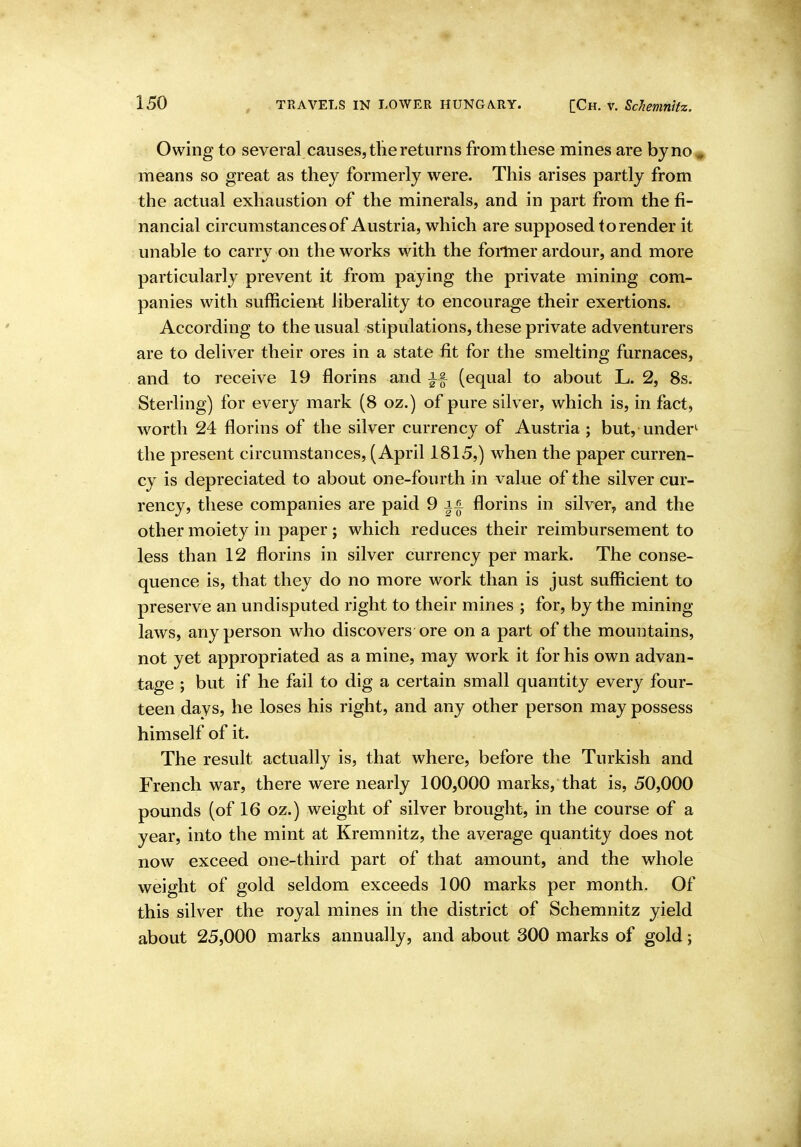 Owing to several causes, the returns from these mines are byno^ means so great as they formerly were. This arises partly from the actual exhaustion of the minerals, and in part from the fi- nancial circumstances of Austria, which are supposed to render it unable to carry on the works with the foilner ardour, and more particularly prevent it from paying the private mining com- panies with sufficient liberality to encourage their exertions. According to the usual stipulations, these private adventurers are to deliver their ores in a state fit for the smelting furnaces, and to receive 19 florins and if (equal to about L. 2, 8s. Sterling) for every mark (8 oz.) of pure silver, which is, in fact, worth 24 florins of the silver currency of Austria ; but, under^ the present circumstances, (April 1815,) when the paper curren- cy is depreciated to about one-fourth in value of the silver cur- rency, these companies are paid 9 || florins in silver, and the other moiety in paper; which reduces their reimbursement to less than 12 florins in silver currency per mark. The conse- quence is, that they do no more work than is just sufficient to preserve an undisputed right to their mines ; for, by the mining- laws, any person who discovers ore on a part of the mountains, not yet appropriated as a mine, may work it for his own advan- tage ; but if he fail to dig a certain small quantity every four- teen days, he loses his right, and any other person may possess himself of it. The result actually is, that where, before the Turkish and French war, there were nearly 100,000 marks, that is, 50,000 pounds (of 16 oz.) weight of silver brought, in the course of a year, into the mint at Kremnitz, the average quantity does not now exceed one-third part of that amount, and the whole weight of gold seldom exceeds 100 marks per month. Of this silver the royal mines in the district of Schemnitz yield about 25,000 marks annually, and about 300 marks of gold;