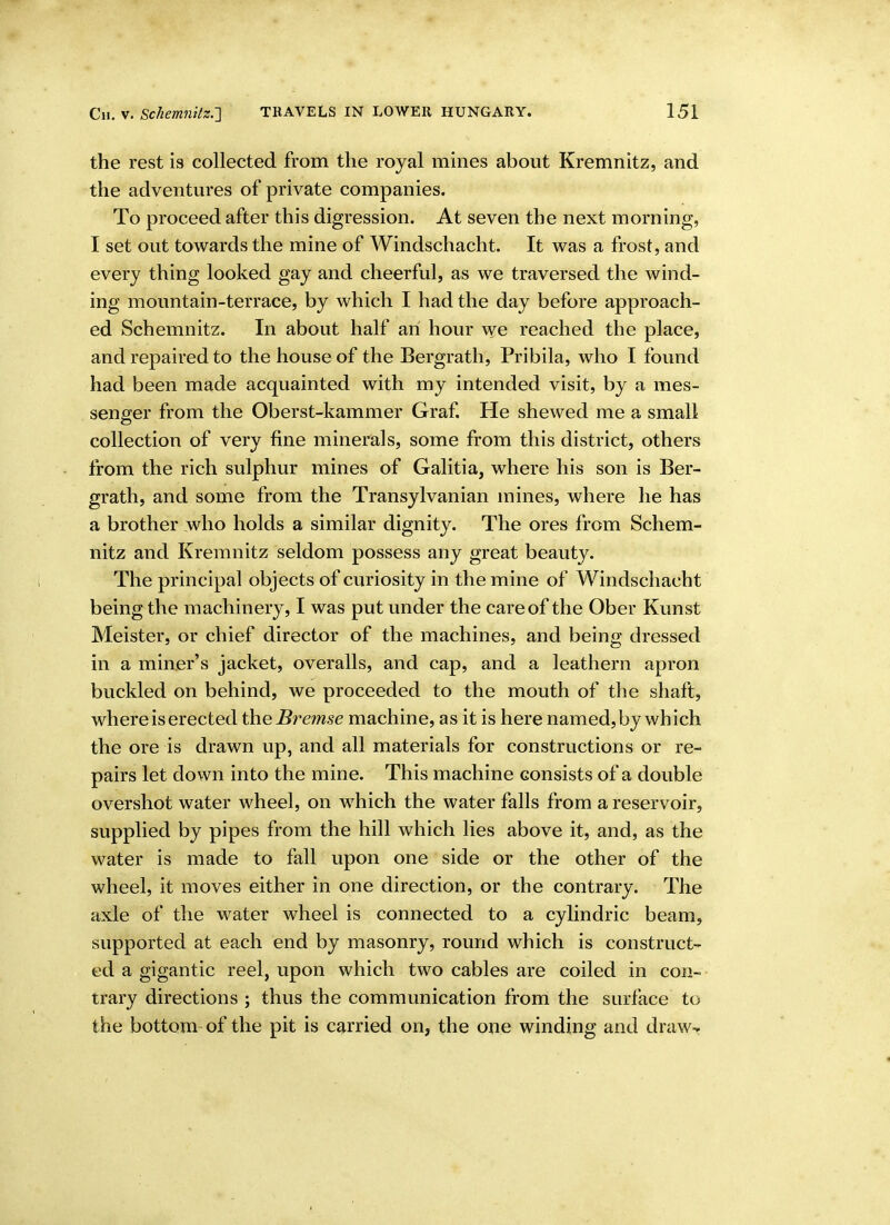 the rest is collected from the royal mines about Kremnitz, and the adventures of private companies. To proceed after this digression. At seven the next morning, I set out towards the mine of Windschacht. It was a frost, and every thing looked gay and cheerful, as we traversed the wind- ing mountain-terrace, by which I had the day before approach- ed Schemnitz. In about half an hour we reached the place, and repaired to the house of the Bergrath, Pribila, who I found had been made acquainted with my intended visit, by a mes- senger from the Oberst-kammer Graf. He shewed me a small collection of very fine minerals, some from this district, others from the rich sulphur mines of Galitia, where his son is Ber- grath, and some from the Transylvanian mines, where he has a brother who holds a similar dignity. The ores from Schem- nitz and Kremnitz seldom possess any great beauty. The principal objects of curiosity in the mine of Windschacht being the machinery, I was put under the care of the Ober Kunst Meister, or chief director of the machines, and being dressed in a miner's jacket, overalls, and cap, and a leathern apron buckled on behind, we proceeded to the mouth of the shaft, where is erected theBi^emse machine, as it is here named,by which the ore is drawn up, and all materials for constructions or re- pairs let down into the mine. This machine consists of a double overshot water wheel, on which the water falls from a reservoir, supplied by pipes from the hill which lies above it, and, as the water is made to fall upon one side or the other of the wheel, it moves either in one direction, or the contrary. The axle of the water wheel is connected to a cylindric beam, supported at each end by masonry, round which is construct- ed a gigantic reel, upon which two cables are coiled in con- trary directions ; thus the communication from the surface to the bottom of the pit is carried on, the one winding and draw^