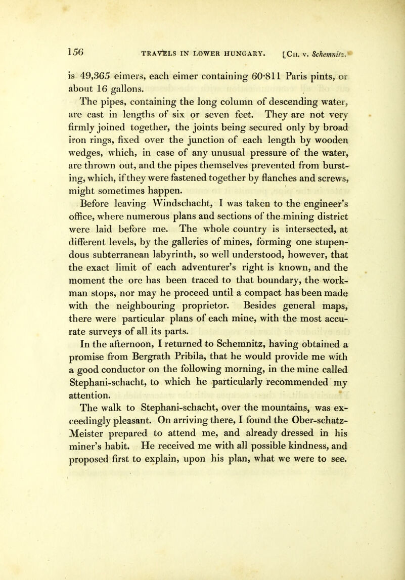 is 49,365 timers, each eimer containing 60*811 Paris pints, or aboiat 16 gallons. The pipes, containing the long column of descending water, are cast in lengtlis of six or seven feet. They are not very firmly joined together, the joints being secured only by broad iron rings, fixed over the junction of each length by wooden wedges, which, in case of any unusual pressure of the water, are thrown out, and the pipes themselves prevented from burst- ing, which, if they were fastened together by flanches and screws, might sometimes happen. Before leaving Windschacht, I was taken to the engineer's office, where numerous plans and sections of the mining district were laid before me. The whole country is intersected, at different levels, by the galleries of mines, forming one stupen- dous subterranean labyrinth, so well understood, however, that the exact limit of each adventurer's right is known, and the moment the ore has been traced to that boundary, the work- man stops, nor may he proceed until a compact has been made with the neighbouring proprietor. Besides general maps, there were particular plans of each mine, with the most accu- rate surveys of all its parts. In the afternoon, I returned to Schemnitz, having obtained a promise from Bergrath Pribila, that he would provide me with a good conductor on the following morning, in the mine called Stephani-schacht, to which he particularly recommended my attention. The walk to Stephani-schacht, over the mountains, was ex- ceedingly pleasant. On arriving there, I found the Ober-schatz- Meister prepared to attend me, and already dressed in his miner's habit. He received me with all possible kindness, and proposed first to explain, upon his plan, what we were to see.