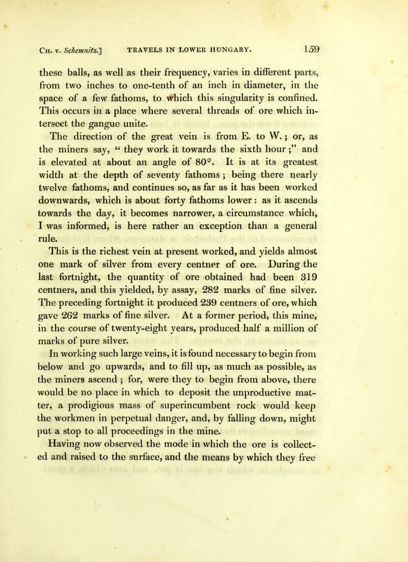 these balls, as well as their frequency, varies in different parts, from two inches to one-tenth of an inch in diameter, in the space of a few fathoms, to which this singularity is confined. This occurs in a place where several threads of ore which in- tersect the gangue unite. The direction of the great vein is from E. to W.; or, as the miners say,  they work it towards the sixth hour and is elevated at about an angle of 80^. It is at its greatest width at the depth of seventy fathoms ; being there nearly twelve fathoms, and continues so, as far as it has been worked downwards, which is about forty fathoms lower: as it ascends towards the day, it becomes narrower, a circumstance which, I was informed, is here rather an exception than a general rule. This is the richest vein at present worked, and yields almost one mark of silver from every centner of ore. During the last fortnight, the quantity of ore obtained had been 319 centners, and this yielded, by assay, 282 marks of fine silver. The preceding fortnight it produced 239 centners of ore, which gave 262 marks of fine silver. At a former period, this mine, in the course of twenty-eight years, produced half a million of marks of pure silver. In working such large veins, it is found necessary to begin from below and go upwards, and to fill up, as much as possible, as the miners ascend ; for, were they to begin from above, there would be no place in which to deposit the unproductive mat- ter, a prodigious mass of superincumbent rock would keep the workmen in perpetual danger, and, by falling down, might put a stop to all proceedings in the mine. Having now observed the mode in which the ore is collect- ed and raised to the surface, and the means by which they free