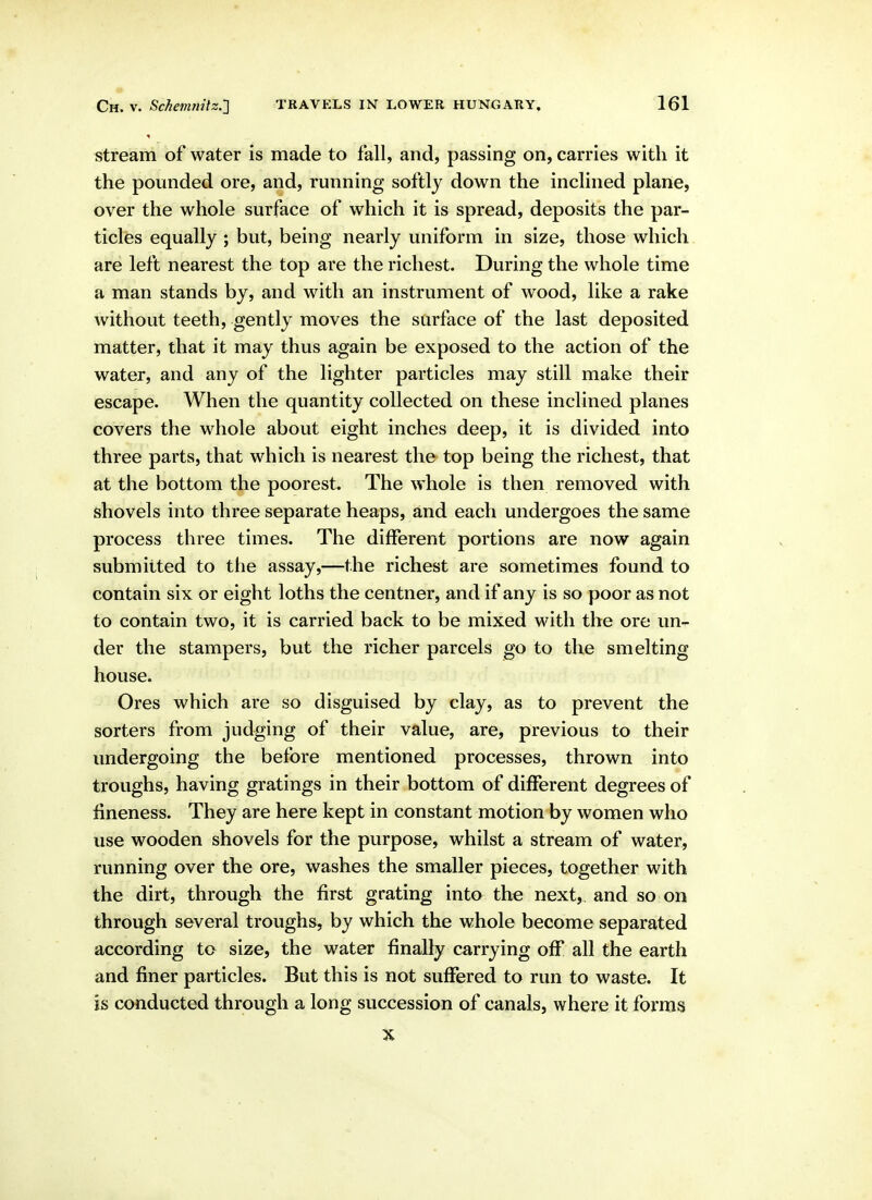 stream of water is made to fall, and, passing on, carries with it the pounded ore, and, running softly down the inclined plane, over the whole surface of which it is spread, deposits the par- ticles equally ; but, being nearly uniform in size, those which are left nearest the top are the richest. During the whole time a man stands by, and with an instrument of wood, like a rake without teeth, gently moves the surface of the last deposited matter, that it may thus again be exposed to the action of the water, and any of the lighter particles may still make their escape. When the quantity collected on these inclined planes covers the whole about eight inches deep, it is divided into three parts, that which is nearest the top being the richest, that at the bottom the poorest. The whole is then removed with shovels into three separate heaps, and each undergoes the same process three times. The different portions are now again submitted to the assay,—the richest are sometimes found to contain six or eight loths the centner, and if any is so poor as not to contain two, it is carried back to be mixed with the ore un- der the stampers, but the richer parcels go to the smelting house. Ores which are so disguised by clay, as to prevent the sorters from judging of their value, are, previous to their undergoing the before mentioned processes, thrown into troughs, having gratings in their bottom of different degrees of fineness. They are here kept in constant motion by women who use wooden shovels for the purpose, whilst a stream of water, running over the ore, washes the smaller pieces, together with the dirt, through the first grating into the next, and so on through several troughs, by which the whole become separated according to size, the water finally carrying off all the earth and finer particles. But this is not suffered to run to waste. It is conducted through a long succession of canals, where it forms