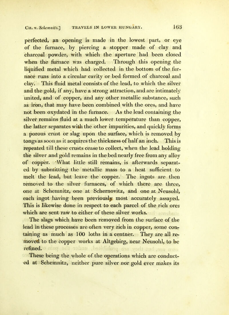 perfected, an opening is made in the lowest part, or eye of the furnace, by piercing a stopper made of clay and charcoal powder, with which the aperture had been closed when the furnace was charged. Through this opening the hquified metal which had collected in the bottom of the fur- nace runs into a circular cavity or bed formed of charcoal and clay; This fluid metal consists of the lead, to which the silver and the gold, if any, have a strong attraction, and are intimately united, and of copper, and any other metallic substance, such as iron, that may have been combined with the ores, and have not been oxydated in the furnace. As the lead containing the silver remains fluid at a much lower temperature than copper, the latter separates with the other impurities, and quickly forms a porous crust or slag upon the surface, which is removed by tongs as soon as it acquires the thickness of half an inch. This is repeated till these crusts cease to collect, when the lead holding the silver and gold remains in the bed nearly free from any alloy of copper. 'What little still remains, is afterwards separat- ed by submitting the metallic mass to a heat sufficient to melt the lead, but leave the copper. The ingots are then removed to the silver furnaces, of which there are three, one at Schemnitz, one at Schernovitz, and one at Neusohl, each ingot having been previously most accurately assayed. This is likewise done in respect to each parcel of the rich ores which are sent raw to either of these silver works. The slags which have been removed from the surface of the lead in these processes are often very rich in copper, some cour taining as much as 100 loths in a centner. They are all re- moved to the copper works at Altgebirg, near Neusohl, to be refined. These being the whole of the operations which are conduct- ed at Schemnitz, neither pure silver nor gold ever makes its