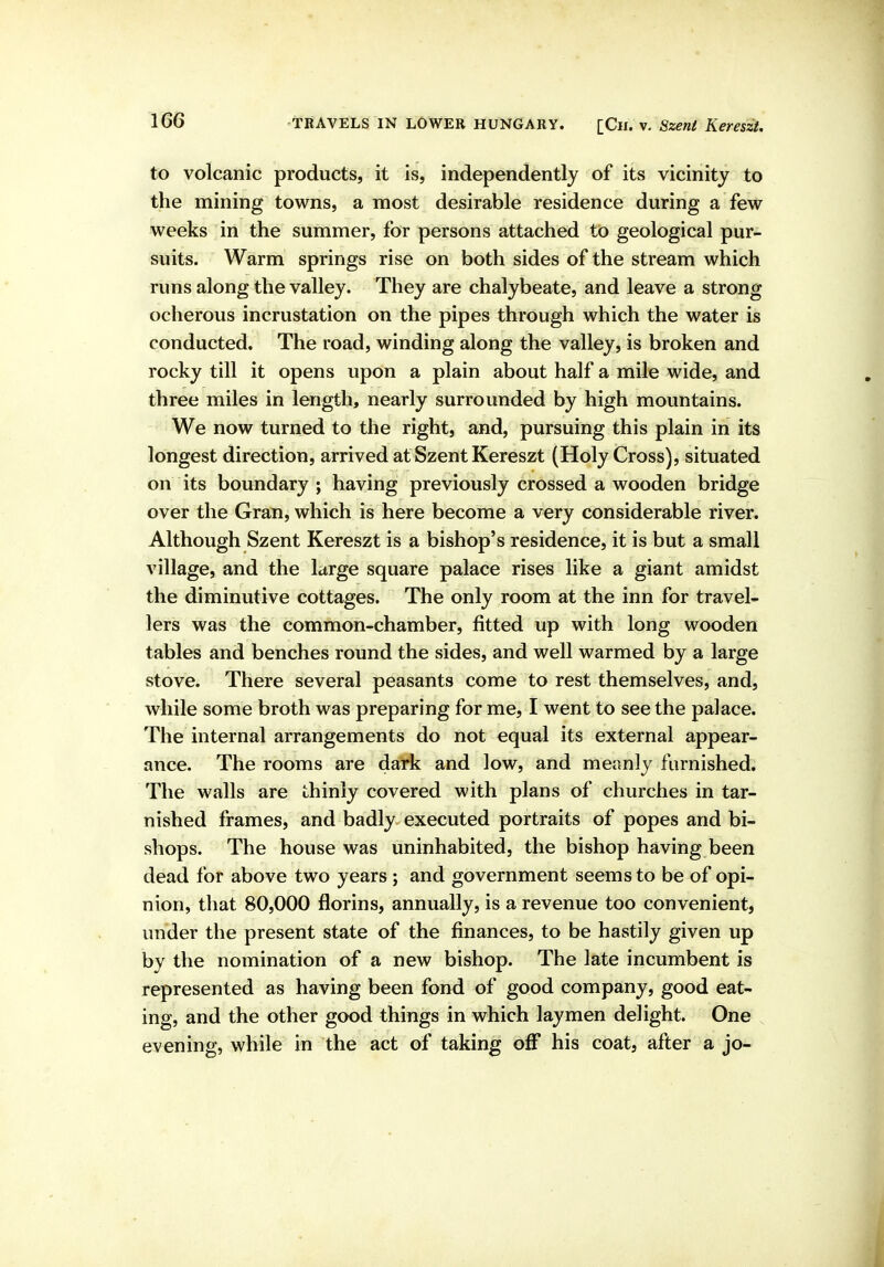 to volcanic products, it is, independently of its vicinity to the mining towns, a most desirable residence during a few weeks in the summer, for persons attached to geological pur- suits. Warm springs rise on both sides of the stream which runs along the valley. They are chalybeate, and leave a strong ocherous incrustation on the pipes through which the water is conducted. The road, winding along the valley, is broken and rocky till it opens upon a plain about half a mile wide, and three miles in length, nearly surrounded by high mountains. We now turned to the right, and, pursuing this plain in its longest direction, arrived at Szent Kereszt (Holy Cross), situated on its boundary ; having previously crossed a wooden bridge over the Gran, which is here become a very considerable river. Although Szent Kereszt is a bishop's residence, it is but a small village, and the large square palace rises like a giant amidst the diminutive cottages. The only room at the inn for travel- lers was the common-chamber, fitted up with long wooden tables and benches round the sides, and well warmed by a large stove. There several peasants come to rest themselves, and, while some broth was preparing for me, I went to see the palace. The internal arrangements do not equal its external appear- ance. The rooms are dark and low, and meanly furnished. The walls are thinly covered with plans of churches in tar- nished frames, and badly executed portraits of popes and bi- shops. The house was uninhabited, the bishop having been dead for above two years; and government seems to be of opi- nion, that 80,000 florins, annually, is a revenue too convenient, under the present state of the finances, to be hastily given up by the nomination of a new bishop. The late incumbent is represented as having been fond of good company, good eat- ing, and the other good things in which laymen delight. One . evening, while in the act of taking off his coat, after a jo-