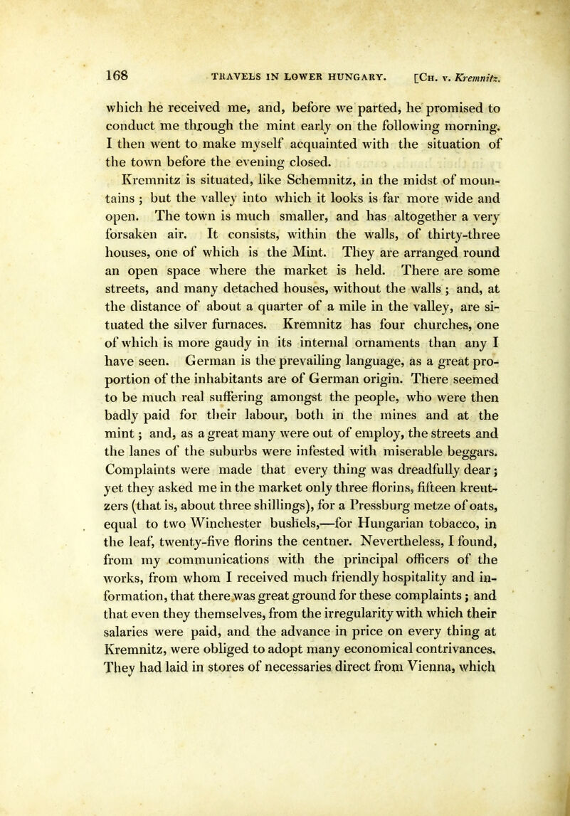 which he received me, and, before we parted, he promised to conduct me through the mint early on the following morning. I then went to make myself acquainted with the situation of the town before the evening closed. Kremnitz is situated, like Schemnitz, in the midst of moun- tains ; but the valley into which it looks is far more wide and open. The town is much smaller, and has altogether a very forsaken air. It consists, within the walls, of thirty-three houses, one of which is the Mint. They are arranged round an open space where the market is held. There are some streets, and many detached houses, without the walls ; and, at the distance of about a quarter of a mile in the valley, are si- tuated the silver furnaces. Kremnitz has four churches, one of which is more gaudy in its internal ornaments than any I have seen. German is the prevailing language, as a great pro- portion of the inhabitants are of German origin. There seemed to be much real suffering amongst the people, who were then badly paid for tlieir labour, both in the mines and at the mint; and, as a great many were out of employ, the streets and the lanes of the suburbs were infested with miserable beggars. Complaints v/ere made that every thing was dreadfully dear j yet they asked me in the market only three florins, fifteen kreut- zers (that is, about three shillings), for a Pressburg metze of oats, equal to two Winchester bushels,—for Hungarian tobacco, in the leaf, twenty-five florins the centner. Nevertheless, I found, from my communications with the principal officers of the works, from whom I received much friendly hospitality and in- formation, that there was great ground for these complaints; and that even they themselves, from the irregularity with which their salaries were paid, and the advance in price on every thing at Kremnitz, were obliged to adopt many economical contrivances* They had laid in stores of necessaries direct from Vienna, which