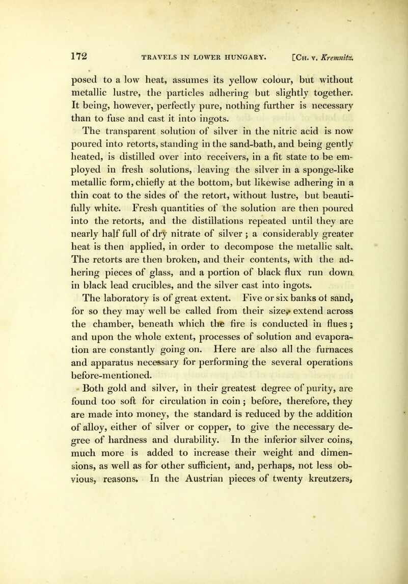 172 TRAVELS IN LOWER HUNGARY. [Ch. v. Kreitmttz, posed to a low heat, assumes its yellow colour, but without metallic lustre, the particles adhering but slightly together. It being, however, perfectly pure, nothing further is necessary than to fuse and cast it into ingots. The transparent solution of silver in the nitric acid is now poured into retorts, standing in the sand-bath, and being gently heated, is distilled over into receivers, in a fit state to be em- ployed in fresh solutions, leaving the silver in a sponge-like metallic form, chiefly at the bottom, but likewise adhering in a thin coat to the sides of the retort, without lustre, but beauti- fully white. Fresh quantities of the solution are then poured into the retorts, and the distillations repeated until they are nearly half full of dry nitrate of silver ; a considerably greater heat is then applied, in order to decompose the metallic salt. The retorts are then broken, and their contents, with the ad- hering pieces of glass, and a portion of black flux run down in black lead crucibles, and the silver cast into ingots. The laboratory is of great extent. Five or six banks ot sand, for so they may well be called from their size,* extend across the chamber, beneath which the fire is conducted in flues ; and upon the whole extent, processes of solution and evapora- tion are constantly going on. Here are also all the furnaces and apparatus necessary for performing the several operations before-mentioned. Both gold and silver, in their greatest degree of purity, are found too soft for circulation in coin; before, therefore, they are made into money, the standard is reduced by the addition of alloy, either of silver or copper, to give the necessary de- gree of hardness and durability. In the inferior silver coins, much more is added to increase their weight and dimen- sions, as well as for other sufficient, and, perhaps, not less ob- vious, reasons. In the Austrian pieces of twenty kreutzers.