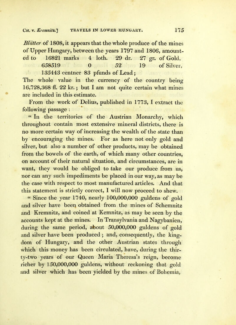 Blatter of 1808, it appears that the whole produce of the mines of Upper Hungary, between the years 1797 and 1806, amount- ed to 16821 marks 4 loth. 29 dr. 27 gr. of Gold, 658519 0 52 19 of Silver, 135443 centner 83 pfunds of Lead; The whole value in the currency of the country being 16,728,368 fl. 22 kr.; but I am not quite certain what mines are included in this estimate. From the work of Delius, published in 1773, I extract the following passage : In the territories of the Austrian Monarchy, which throughout contain most extensive mineral districts, there is no more certain way of increasing the wealth of the state than by encouraging the mines. For as here not only gold and silver, but also a number of other products, may be obtained from the bowels of the earth, of which many other countries, on account of their natural situation, and circumstances, are in want, they would be obliged to take our produce from us, nor can any such impediments be placed in our way, as may be the case with respect to most manufactured articles. And that this statement is strictly correct, I will now proceed to shew. « Since the year 1740, nearly 100,000,000 guldens of gold and silver have been obtained from the mines of Schemnitz and Kremnitz, and coined at Kemnitz, as may be seen by the accounts kept at the mines. In Transylvania and Nagybanien, during the same period, about 50,000,000 guldens of gold and silver have been produced; and, consequently, the king- dom of Hungary, and the other Austrian states through which this money has been circulated, have, during the thir- ty-two years of our Queen Maria Theresa's reign, become richer by 150,000,000 guldens, without reckoning that gold and silver which has been yielded by the mines of Bohemia,