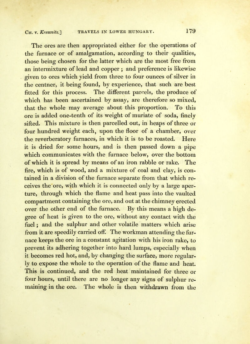 The ores are then appropriated either for the operations of the furnace or of amalgamation, according to their quahties, those being chosen for the latter which are the most free from an intermixture of lead and copper ; and preference is likewise given to ores which yield from three to four ounces of silver in the centner, it being found, by experience, that such are best fitted for this process. The different parcels, the produce of which has been ascertained by assay, are therefore so mixed, that the whole may average about this proportion. To this ore is added one-tenth of its weight of muriate of soda, finely sifted. This mixture is then parcelled out, in heaps of three or four hundred weight each, upon the floor of a chamber, over the reverberatory furnaces, in which it is to be roasted. Here it is dried for some hours, and is then passed down a pipe which communicates with the furnace below, over the bottom of which it is spread by means of an iron rabble or rake. The fire, which is of wood, and a mixture of coal and clay, is con- tained in a division of the furnace separate from that which re- ceives the ore, with which it is connected only by a large aper- ture, through which the flame and heat pass into the vaulted compartment containing the ore, and out at the chimney erected over the other end of the furnace. By this means a high de- gree of heat is given to the ore, without any contact with the fuel; and the sulphur and other volatile matters which arise from it are speedily carried ofl. The workman attending the fur- nace keeps the ore in a constant agitation with his iron rake, to prevent its adhering together into hard lumps, especially when it becomes red hot, and, by changing the surface, more regular- ly to expose the whole to the operation of the flame and heat. This is continued, and the red heat maintained for three or four hours, until there are no longer any signs of sulphur re- maining in the ore. The whole is then withdrawn from the