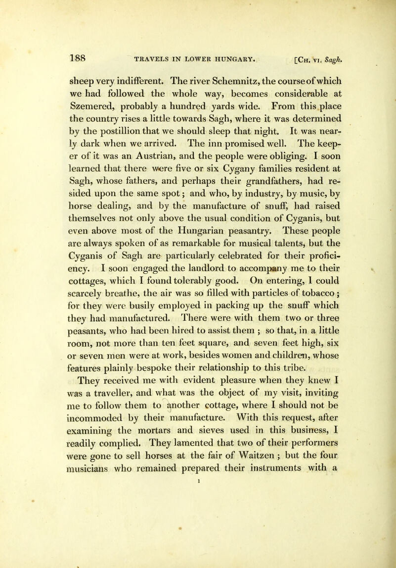 sheep very indifferent. The river Schemnitz, the course of which we had followed the whole way, becomes considerable at Szemered, probably a hundred yards wide. From this place the country rises a little towards Sagh, where it was determined by the postillion that we should sleep that night. It was near- ly dark when we arrived. The inn promised well. The keep- er of it was an Austrian, and the people were obliging. I soon learned that there w-ere five or six Cygany families resident at Sagh, whose fathers, and perhaps their grandfathers, had re- sided upon the same spot; and who, by industry, by music, by horse dealing, and by the manufacture of snuff, had raised themselves not only above the usual condition of Cyganis, but even above most of the Hungarian peasantry. These people are always spoken of as remarkable for musical talents, but the Cyganis of Sagh are particularly celebrated for their profici- ency. I soon engaged the landlord to accompany me to their cottages, which I found tolerably good. On entering, 1 could scarcely breathe, the air was so filled with particles of tobacco ; for they were busily employed in packing up the snuff which they had manufactured. There were with them two or three peasants, who had been hired to assist them ; so that, in a little room, not more than ten feet square, and seven feet high, six or seven men were at work, besides women and children, whose features plainly bespoke their relationship to this tribe. They received me with evident pleasure when they knew I was a traveller, and what was the object of my visit, inviting me to follow them to another cottage, where I should not be incommoded by their manufacture. With this request, after examining the mortars and sieves used in this business, I readily complied. They lamented that two of their performers were gone to sell horses at the fair of Waitzen ; but the four musicians who remained prepared their instruments with a