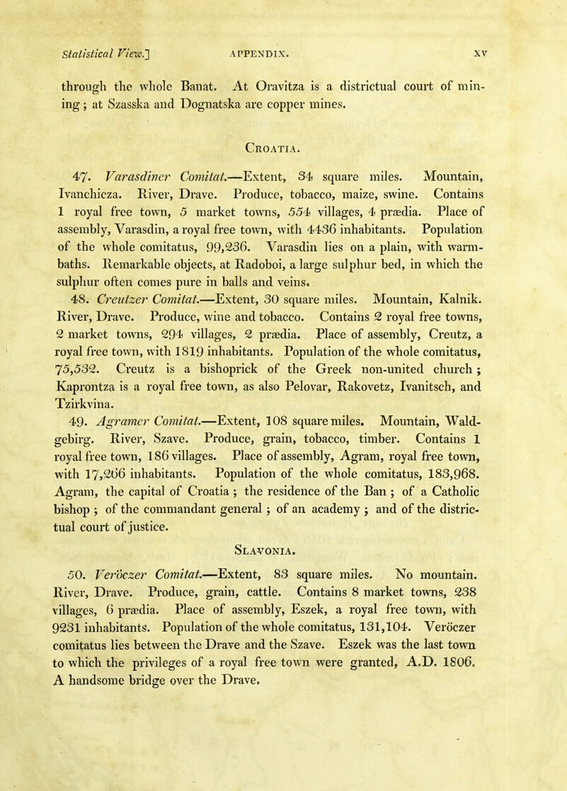 through the whole Banat. At Oravitza is a districtual court of min- ing ; at Szasska and Dognatska are copper mines. Croatia. 47. Varasdiner Comitat.—Extent, 34 square miles. Mountain, Ivanchicza. River, Drave. Produce, tobacco, maize, swine. Contains 1 royal free town, 5 market towns, 554 villages, 4 pradia. Place of assembly, Varasdin, a royal free town, with 4436 inhabitants. Population of the whole comitatus, 99,236. Varasdin lies on a plain, with warm- baths. Remarkable objects, at Radoboi, a large sulphur bed, in which the sulphur often comes pure in balls and veins. 48. Creutzer Comitat.—Extent, 30 square miles. Mountain, Kalnik. River, Drave. Produce, wine and tobacco. Contains 2 royal free towns, 2 market towns, 294 villages, 2 praedia. Place of assembly, Creutz, a royal free town, with 1819 inhabitants. Population of the whole comitatus, 75,532. Creutz is a bishoprick of the Greek non-united church; Kaprontza is a royal free town, as also Pelovar, Rakovetz, Ivanitsch, and Tzirkvina. 49. Agramer Comitat.—Extent, 108 square miles. Mountain, Wald- gebirg. River, Szave. Produce, grain, tobacco, timber. Contains 1 royal free town, 186 villages. Place of assembly, Agram, royal free town, with 17j266 inhabitants. Population of the whole comitatus, 183,968. Agram, the capital of Croatia ; the residence of the Ban ; of a Catholic bishop ; of the commandant general ; of an academy j and of the distric- tual court of justice. Slavonia. 50. Veroczer Comitat.—Extent, 83 square miles. No mountain. River, Drave. Produce, grain, cattle. Contains 8 market towns, 238 villages, 6 prasdia. Place of assembly, Eszek, a royal free town, with 9231 inhabitants. Population of the whole comitatus, 131,104. Veroczer comitatus lies between the Drave and the Szave. Eszek was the last town to which the privileges of a royal free town were granted, A.D. I8O6. A handsome bridge over the Drave.