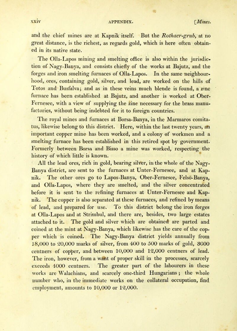 and the chief mines are at Kapnik itself. But the RothaeV'grub, at no great distance, is the richest, as regards gold, which is here often obtain- ed in its native state. The Olla-Lapos mining and smelting office is also within the jurisdic- tion of Nagy-Banya, and consists chiefly of the works at Bajutz, and the forges and iron smelting furnaces of Olla-Lapos. In the same neighbour- hood, ores, containing gold, silver, and lead, are worked on the hills of Totos and Busfalva; and as in these veins much blende is found, a zmc furnace has been established at Bajutz, and another is worked at Ober- Fernesee, with a view of supplying the zinc necessary for the brass manu- factories, without being indebted for it to foreign countries. The royal mines and furnaces at Borsa-Banya, in the Marmaros comita- tus, likewise belong tb this district. Here, within the last twenty years, an important copper mine has been worked, and a colony of workmen and a smelting furnace has been established in this retired spot by government. Formerly between Borsa and Bisso a mine was worked, respecting the history of which little is known. All the lead ores, rich in gold, bearing silver, in the whole of the Nagy- Banya district, are sent to the furnaces at Unter-Fernesee, and at Kap- nik. The other ores go to Lapos-Banya, Ober-Fernesee, Felso-Banya, and Olla-Lapos, where they are smelted, and the silver concentrated before it is sent to the refining furnaces at Unter-Fernesee and Kap- nik. The copper is also separated at these furnaces, and refined by means of lead, and prepared for use. To this district belong the iron forges at Olla-Lapos and at Strimbul, and there are, besides, two large estates attached to it. The gold and silver which are obtained are parted and coined at the mint at Nagy-Banya, which likewise has the care of the cop- per which is coined. The Nagy-Banya district yields annually from 18,000 to 20,000 marks of silver, from 400 to 500 marks of gold, SOOO centners of copper, and between 10,000 and 12,000 centners of lead. The iron, however, from a want of proper skill in the processes, scarcely exceeds 4000 centners. The greater part of the labourers in these works are Walachians, and scarcely one-third Hungarians ; the whole number who, in the immediate works on the collateral occupation, find employment, amounts to 10,000 or 12,000,