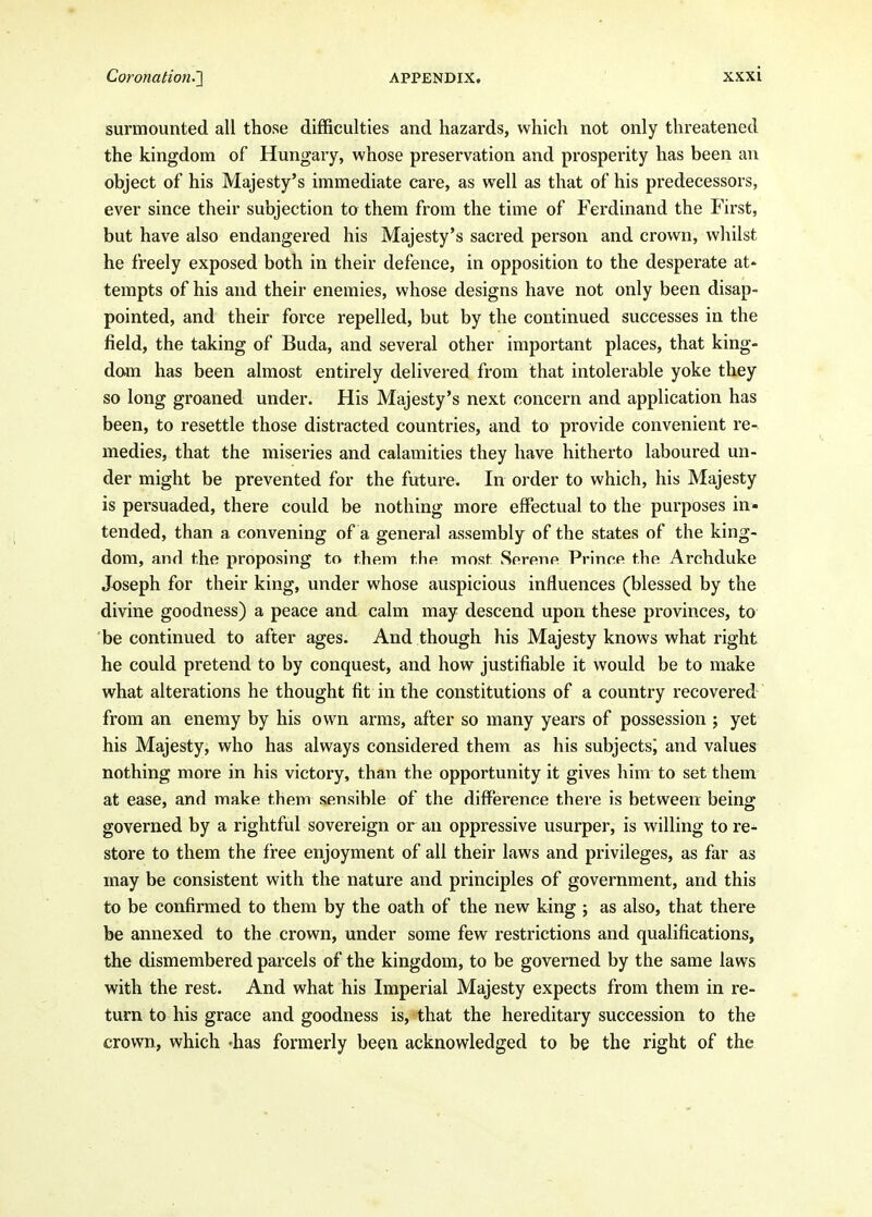 surmounted all those difficulties and hazards, which not only threatened the kingdom of Hungary, whose preservation and prosperity has been an object of his Majesty's immediate care, as well as that of his predecessors, ever since their subjection to them from the time of Ferdinand the First, but have also endangered his Majesty's sacred person and crown, whilst he freely exposed both in their defence, in opposition to the desperate at' tempts of his and their enemies, whose designs have not only been disap- pointed, and their force repelled, but by the continued successes in the field, the taking of Buda, and several other important places, that king- dam has been almost entirely delivered from that intolerable yoke they so long groaned under. His Majesty's next concern and application has been, to resettle those distracted countries, and to provide convenient re- medies, that the miseries and calamities they have hitherto laboured un- der might be prevented for the future. In order to which, his Majesty is persuaded, there could be nothing more effectual to the purposes in- tended, than a convening of a general assembly of the states of the king- dom, and the proposing to them the most Serenp Prince the Archduke Joseph for their king, under whose auspicious influences (blessed by the divine goodness) a peace and calm may descend upon these provinces, to be continued to after ages. And though his Majesty knows what right he could pretend to by conquest, and how justifiable it would be to make what alterations he thought fit in the constitutions of a country recovered from an enemy by his own arms, after so many years of possession ; yet his Majesty, who has always considered them as his subjects^ and values nothing more in his victory, than the opportunity it gives him to set them at ease, and make them sensible of the difference there is between being governed by a rightful sovereign or an oppressive usurper, is willing to re- store to them the free enjoyment of all their laws and privileges, as far as may be consistent with the nature and principles of government, and this to be confirmed to them by the oath of the new king j as also, that there be annexed to the crown, under some few restrictions and qualifications, the dismembered parcels of the kingdom, to be governed by the same laws with the rest. And what his Imperial Majesty expects from them in re- turn to his grace and goodness is, that the hereditary succession to the crown, which -has formerly been acknowledged to be the right of the